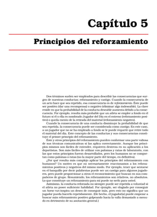 Capítulo 5
Principios del reforzamiento

Dos términos suelen ser empleados para describir las consecuencias que surgen de nuestras conductas; reforzamiento y castigo. Cuando la consecuencia de
un acto hace que sea repetido, esa consecuencia es de reforzamiento. Éste puede
ser positivo (dar una recompensa) o negativo (eliminar algo indeseable). La clave
reside en que la probabilidad de la conducta deseable aumenta debido a la consecuencia. Por ejemplo, resulta más probable que un atleta se emplee a fondo en el
futuro si él o ella es nombrado Jugador del Día en el entreno (reforzamiento positivo) o queda exento de la retirada del material (reforzamiento negativo).
Cuando la consecuencia de una conducta disminuye la probabilidad de que
sea repetida, la consecuencia puede ser considerada como castigo. En este caso,
a un jugador que no se ha empleado a fondo se le puede requerir que retire todo
el material del día. Este concepto de las conductas y sus consecuencias constituye el primer principio del reforzamiento.
Éste y otros principios del reforzamiento pueden conformar una parte valiosa
de sus técnicas comunicativas si las aplica correctamente. Aunque los principios mismos son fáciles de entender, requieren destreza en su aplicación a los
deportistas. Son más fáciles de utilizar con palomas y ratas de laboratorio, con
las que estos principios fueron desarrollados, pero los humanos no se comportan como palomas o ratas (no la mayor parte del tiempo, en definitiva).
¿Por qué resulta más complejo aplicar los principios del reforzamiento con
humanos? Un motivo es que no necesariamente reaccionamos a los reforzamientos positivos y negativos del mismo modo. Por ejemplo, tener que sentarse
en el banquillo por decir palabrotas puede ser un castigo para algunos jugadores, pero puede proporcionar a otros el reconocimiento que buscan en sus compañeros de grupo. Resumiendo, los reforzamientos son relativos, no absolutos.
Lo que constituye un reforzamiento para mí puede no serlo para usted.
Asimismo, la conducta reforzada no siempre puede ser repetida a voluntad si
el atleta no posee suficiente habilidad. Por ejemplo, ser elogiado por conseguir
un home run inspira un deseo de conseguir más, pero esto no significa que un
jugador pueda hacerlo repetidamente. (De hecho, el jugador(a) puede empezar a
buscar más reforzamiento positivo golpeando hacia la valla demasiado a menudo en detrimento de su anotación general.)

 