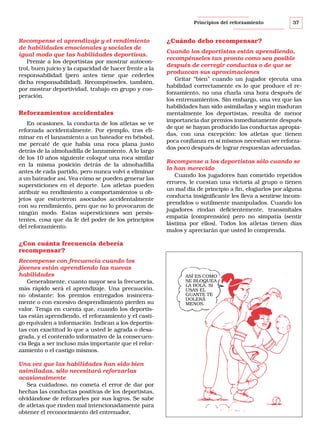 Principios del reforzamiento

Recompense el aprendizaje y el rendimiento
de habilidades emocionales y sociales de
igual modo que las habilidades deportivas.
Premie a los deportistas por mostrar autocontrol, buen juicio y la capacidad de hacer frente a la
responsabilidad (pero antes tiene que cederles
dicha responsabilidad). Recompénseles, también,
por mostrar deportividad, trabajo en grupo y cooperación.

Reforzamientos accidentales
En ocasiones, la conducta de los atletas se ve
reforzada accidentalmente. Por ejemplo, tras eliminar en el lanzamiento a un bateador en béisbol,
me percaté de que había una roca plana justo
detrás de la almohadilla de lanzamiento. A lo largo
de los 10 años siguiente coloqué una roca similar
en la misma posición detrás de la almohadilla
antes de cada partido, pero nunca volví a eliminar
a un bateador así. Vea cómo se pueden generar las
supersticiones en el deporte. Los atletas pueden
atribuir su rendimiento a comportamientos u objetos que estuvieron asociados accidentalmente
con su rendimiento, pero que no lo provocaron de
ningún modo. Estas supersticiones son persistentes, cosa que da fe del poder de los principios
del reforzamiento.

¿Cuándo debo recompensar?
Cuando los deportistas están aprendiendo,
recompénseles tan pronto como sea posible
después de corregir conductas o de que se
produzcan sus aproximaciones
Gritar “bien” cuando un jugador ejecuta una
habilidad correctamente es lo que produce el reforzamiento, no una charla una hora después de
los entrenamientos. Sin embargo, una vez que las
habilidades han sido asimiladas y según maduran
mentalmente los deportistas, resulta de menor
importancia dar premios inmediatamente después
de que se hayan producido las conductas apropiadas, con una excepción: los atletas que tienen
poca confianza en sí mismos necesitan ser reforzados poco después de lograr respuestas adecuadas.
Recompense a los deportistas sólo cuando se
lo han merecido
Cuando los jugadores han cometido repetidos
errores, le cuestan una victoria al grupo o tienen
un mal día de principio a fin, elogiarlos por alguna
conducta insignificante les lleva a sentirse incomprendidos o sutilmente manipulados. Cuando los
jugadores rindan deficientemente, transmítales
empatía (comprensión) pero no simpatía (sentir
lástima por ellos). Todos los atletas tienen días
malos y apreciarán que usted lo comprenda.

¿Con cuánta frecuencia debería
recompensar?
Recompense con frecuencia cuando los
jóvenes están aprendiendo las nuevas
habilidades
Generalmente, cuanto mayor sea la frecuencia,
más rápido será el aprendizaje. Una precaución,
no obstante: los premios entregados insinceramente o con excesivo desprendimiento pierden su
valor. Tenga en cuenta que, cuando los deportistas están aprendiendo, el reforzamiento y el castigo equivalen a información. Indican a los deportistas con exactitud lo que a usted le agrada o desagrada, y el contenido informativo de la consecuencia llega a ser incluso más importante que el reforzamiento o el castigo mismos.
Una vez que las habilidades han sido bien
asimiladas, sólo necesitará reforzarlas
ocasionalmente
Sea cuidadoso, no cometa el error de dar por
hechas las conductas positivas de los deportistas,
olvidándose de reforzarles por sus logros. Se sabe
de atletas que rinden mal intencionadamente para
obtener el reconocimiento del entrenador.

37

ASÍ ES COMO
SE BLOQUEA
LA BOLA. SI
USAS EL
GUANTE TE
DOLERÁ
MENOS.

 