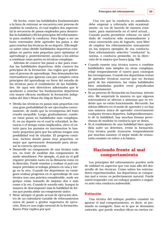 Principios del reforzamiento

De hecho, entre las habilidades fundamentales
a la hora de entrenar se encuentra este proceso de
modelar la conducta, el cual implica dos aspectos:
(a) la secuencia de pasos empleados para desarrollar la habilidad y (b) los principios del reforzamiento para modelar la conducta. Para llegar a ser un
buen entrenador debe aprender los pasos a dar
para enseñar las técnicas de su deporte. Ello implica saber cómo dividir habilidades deportivas complejas en partes más pequeñas para optimizar el
aprendizaje y, posteriormente, ayudar a los atletas
a combinar estas partes en técnicas complejas.
Además de conocer los pasos a dar para enseñar las habilidades deportivas, debe conocer los
principios de la formación –las reglas que gobiernan el proceso de aprendizaje. Son demasiados los
entrenadores que ignoran casi por completo estos
principios del aprendizaje en favor del estudio de
las técnicas para el rendimiento de las habilidades. He aquí seis directrices adicionales que le
ayudarán a enseñar los fundamentos deportivos
con mayor eficacia mediante la formación (adaptadas del Don’t Shoot the Dog de Karen Prior).
• Divida las técnicas en pasos más pequeños con
una gran probabilidad de ser ejecutados correctamente, de modo que la recompensa del éxito
resulte asequible. Luego, gradualmente, combine estos pasos en habilidades más complejas.
O, en un deporte en el cual la velocidad, la distancia o el tiempo están implicados, eleve el criterio para los premios en incrementos lo bastante pequeños para que los atletas tengan una
posibilidad real de triunfar. El progreso continuo, incluso dando pasos muy pequeños, es
mejor que apresurarse demasiado para alcanzar la correcta ejecución.
• Desarrolle un componente de una técnica cada
vez, no trate de modelar dos componentes de
modo simultáneo. Por ejemplo, el putt en el golf
requiere precisión tanto en la distancia como en
la dirección. Puede enseñar a realizar el putt con
mayor precisión si trabaja primero en una y luego en la otra. Cuando los deportistas no consiguen realizar progresos en el aprendizaje de una
técnica tras una práctica considerable, suele ser
porque están tratando de mejorar dos o más
cosas a la vez. Cuando le suceda esto, busque la
manera de descomponer más la habilidad de forma que pueda aislar un componente único.
• Sitúe siempre el grado actual de ejecución dentro de un calendario variable de reforzamientos
antes de pasar a grados superiores de ejecución. Ésta es una regla esencial de la formación.
Karen Prior explica por qué:

39

Una vez que la conducta es asimilada,
debe empezar a reforzarla sólo ocasionalmente, en vez de hacerlo de manera constante, para mantenerla en el nivel actual...
Cuando pueda permitirse reforzar un nivel
dado de conducta sólo ocasionalmente y
estar convencido aún de lograrlo, será libre
de emplear los reforzamientos únicamente
en los mejores ejemplos de esa conducta.
Este reforzamiento selectivo “conducirá” la
norma, o conducta promedio, en la dirección de la mejora que busca (pág. 58).
• Cuando enseñe una técnica nueva o combine
habilidades más simples en otras complejas,
relaje temporalmente el rasero para conseguir
las recompensas. Cuando los deportistas tratan
de aprender técnicas nuevas que no forman
parte de las existentes, las viejas habilidades
bien asimiladas pueden verse perjudicadas
transitoriamente.
• Si un proceso de formación no funciona, intente
otro. Me sorprende la manera en que algunos
entrenadores se aferran a sistemas que es evidente que no están funcionando. Recuerde, los
atletas difieren en el modo de aprender y no hay
una manera única de aprender correctamente
cualquier técnica deportiva. Independientemente de la habilidad, hay muchas formas provechosas de modelar la conducta que se desea.
• Si el rendimiento de una habilidad bien aprendida sufre un deterioro, revise la formación.
Una técnica puede truncarse temporalmente
por muchas razones; el mejor modo de restaurarla consiste en volver a lo básico.

Haciendo frente al mal
comportamiento
Los principios del reforzamiento pueden serle
de utilidad en aspectos que van más allá del desarrollo de las técnicas. Como saben los entrenadores experimentados, los deportistas se comportan mal a veces; es perfectamente natural. Puede
usted responder con un enfoque positivo o negativo ante esta conducta indeseable.

Extinción
Una técnica del enfoque positivo consiste en
ignorar el mal comportamiento, es decir, ni premiarlo ni castigarlo. Esto es lo que se denomina
extinción, que puede resultar eficaz en ciertas cir-

 