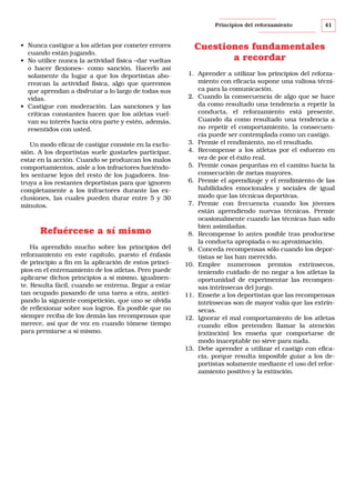 Principios del reforzamiento

• Nunca castigue a los atletas por cometer errores
cuando están jugando.
• No utilice nunca la actividad física –dar vueltas
o hacer flexiones– como sanción. Hacerlo así
solamente da lugar a que los deportistas aborrezcan la actividad física, algo que queremos
que aprendan a disfrutar a lo largo de todas sus
vidas.
• Castigue con moderación. Las sanciones y las
críticas constantes hacen que los atletas vuelvan su interés hacia otra parte y estén, además,
resentidos con usted.
Un modo eficaz de castigar consiste en la exclusión. A los deportistas suele gustarles participar,
estar en la acción. Cuando se produzcan los malos
comportamientos, aísle a los infractores haciéndoles sentarse lejos del resto de los jugadores. Instruya a los restantes deportistas para que ignoren
completamente a los infractores durante las exclusiones, las cuales pueden durar entre 5 y 30
minutos.

Refuércese a sí mismo
Ha aprendido mucho sobre los principios del
reforzamiento en este capítulo, puesto el énfasis
de principio a fin en la aplicación de estos principios en el entrenamiento de los atletas. Pero puede
aplicarse dichos principios a sí mismo, igualmente. Resulta fácil, cuando se entrena, llegar a estar
tan ocupado pasando de una tarea a otra, anticipando la siguiente competición, que uno se olvida
de reflexionar sobre sus logros. Es posible que no
siempre reciba de los demás las recompensas que
merece, así que de vez en cuando tómese tiempo
para premiarse a sí mismo.

41

Cuestiones fundamentales
a recordar
1. Aprender a utilizar los principios del reforzamiento con eficacia supone una valiosa técnica para la comunicación.
2. Cuando la consecuencia de algo que se hace
da como resultado una tendencia a repetir la
conducta, el reforzamiento está presente.
Cuando da como resultado una tendencia a
no repetir el comportamiento, la consecuencia puede ser contemplada como un castigo.
3. Premie el rendimiento, no el resultado.
4. Recompense a los atletas por el esfuerzo en
vez de por el éxito real.
5. Premie cosas pequeñas en el camino hacia la
consecución de metas mayores.
6. Premie el aprendizaje y el rendimiento de las
habilidades emocionales y sociales de igual
modo que las técnicas deportivas.
7. Premie con frecuencia cuando los jóvenes
están aprendiendo nuevas técnicas. Premie
ocasionalmente cuando las técnicas han sido
bien asimiladas.
8. Recompense lo antes posible tras producirse
la conducta apropiada o su aproximación.
9. Conceda recompensas sólo cuando los deportistas se las han merecido.
10. Emplee numerosos premios extrínsecos,
teniendo cuidado de no negar a los atletas la
oportunidad de experimentar las recompensas intrínsecas del juego.
11. Enseñe a los deportistas que las recompensas
intrínsecas son de mayor valía que las extrínsecas.
12. Ignorar el mal comportamiento de los atletas
cuando ellos pretenden llamar la atención
(extinción) les enseña que comportarse de
modo inaceptable no sirve para nada.
13. Debe aprender a utilizar el castigo con eficacia, porque resulta imposible guiar a los deportistas solamente mediante el uso del reforzamiento positivo y la extinción.

 