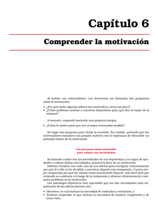Capítulo 6
Comprender la motivación

Al hablar con entrenadores, con frecuencia me formulan dos preguntas
sobre la motivación:
• ¿Por qué están algunos atletas tan motivados y otros tan poco?
• ¿Cómo podemos motivar a nuestros deportistas para que den lo mejor de sí
mismos?
A menudo, respondo haciendo una pregunta propia:
• ¿Cómo le motivo para que sea el mejor entrenador posible?
No hago esta pregunta para eludir la cuestión. En cambio, pretendo que los
entrenadores examinen sus propios motivos con la esperanza de descubrir un
principio básico de la motivación:

Las personas están motivadas
para colmar sus necesidades

Si entiende cuáles son las necesidades de sus deportistas y es capaz de ayudarles a colmar dichas necesidades, poseerá la llave de su motivación.
Debería reunirse con cada uno de sus atletas para averiguar concretamente
por qué él o ella se ha decidido a practicar deporte esta temporada. Cuanto mejor comprenda por qué los atletas están practicando deporte, más fácil será que
entienda su conducta a lo largo de la temporada y afrontar eficientemente cualquier problema en la motivación.
Los psicólogos deportivos han aprendido que las dos necesidades más importantes de los atletas jóvenes son:
• Divertirse, lo cual incluye la necesidad de estímulos y excitación, y
• Sentirse respetado, lo que incluye la necesidad de sentirse competente y de
tener éxito.

 