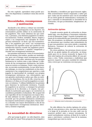 El entrenador de éxito

Ayudando a los atletas a colmar sus necesidades mediante la participación en los deportes, los
entrenadores pueden influir en la motivación de
los jugadores. Son cosas distintas las que motivan, o premian, a los distintos jugadores en distintos momentos. Trofeos, medallas, dinero, elogios y
viajes a un campeonato son ejemplos de recompensas extrínsecas –es decir, que son suministradas a los jugadores por otros. Las recompensas
intrínsecas son aquellas cosas que producen una
satisfacción interna cuando los jugadores practican deporte. Divertirse y sentirse competente y
triunfar son recompensas intrínsecas.
Los premios extrínsecos, como el reconocimiento de los demás y los trofeos, pueden ser motivadores, pero con el tiempo estas recompensas suelen
perder más y más valor, mientras que los premios
intrínsecos se vuelven más y más valiosos. A diferencia de las recompensas extrínsecas, las intrínsecas se nutren a sí mismas. Usted, como entrenador, no necesita suministrarlas. Lo que debe hacer,
sin embargo, es crear las condiciones en los entrenamientos y las competiciones que aportan a cada
jugador la oportunidad de conseguir sus propias
recompensas intrínsecas. Los entrenadores que
son grandes motivadores saben que ellos no motivan a los deportistas. En vez de ello, crean las condiciones o el clima en el cual los jugadores se motivan a sí mismos. Y utilizan hábilmente los premios
para fomentar la motivación intrínseca. Cuando
los jugadores no aciertan a conseguir los premios
intrínsecos de la diversión y el respeto, van perdiendo la motivación para jugar y se convierten en
candidatos probables al abandono. Me ocuparé del
uso específico de las recompensas con mayor detalle más adelante en este capítulo, pero por ahora
recuerde que los premios intrínsecos constituyen
las mejores motivaciones a largo plazo. Vamos ahora a estudiar con mayor detenimiento a dos de las
más importantes recompensas intrínsecas: divertirse y sentirse respetado.

La necesidad de divertirse
¿Por qué juega la gente –no sólo deportes, sino
a todo tipo de cosas? Esta pregunta ha intrigado a

Activación óptima
Cuando nuestro grado de activación es demasiado bajo, nos aburrimos y buscamos estímulos.
A esto lo llamamos “jugar” cuando el propósito primario de la estimulación que buscamos es pasarlo
bien. En ocasiones, no obstante, nos encontramos
en situaciones que resultan más estimulantes de
lo que nos gustaría y nos entra miedo o ansiedad.
Entonces, tratamos de reducir la activación de
alguna manera.
En otras palabras, las personas tienen necesidad de un grado óptimo de activación –ni demasiado poco ni en exceso (consulte la figura 6.1).
Este nivel óptimo de activación difiere de una persona a otra. Todos conocemos a individuos que
parecen requerir una gran cantidad de estimulación y otros que se contentan con muy poco.
Mucha

Necesidades, recompensas
y motivación

los filósofos y científicos por igual durante siglos.
Sólo recientemente hemos empezado a saber por
qué. Cada uno de nosotros nace con la necesidad
de un cierto grado de estimulación y excitación, lo
que a menudo es denominado la necesidad de la
activación, o lo que yo denomino, simplemente, diversión.

Poca

En este capítulo, aprenderá cómo puede ayudar a los deportistas a satisfacer estas dos necesidades.

Diversión

44

Poca

Óptima

Mucha

Activación
Figura 6.1 Relación entre la diversión y la activación.

No sólo difieren los niveles óptimos de activación de una persona a otra, sino que hay períodos
a lo largo de la jornada en los que cada uno de
nosotros prefiere más o menos entusiasmo. Si
usted normalmente entrena al final de la tarde y
pasa a ejercitarse a primera hora de la mañana,
comprobará que esto es cierto.

 