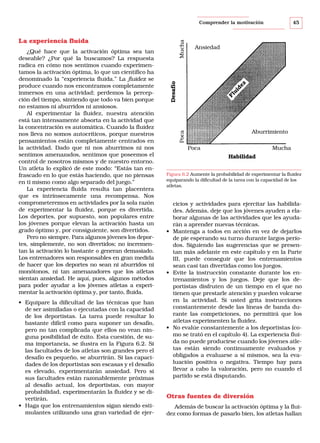 45

Comprender la motivación

• Equipare la dificultad de las técnicas que han
de ser asimiladas o ejecutadas con la capacidad
de los deportistas. La tarea puede resultar lo
bastante difícil como para suponer un desafío,
pero no tan complicada que ellos no vean ninguna posibilidad de éxito. Esta cuestión, de suma importancia, se ilustra en la Figura 6.2. Si
las facultades de los atletas son grandes pero el
desafío es pequeño, se aburrirán. Si las capacidades de los deportistas son escasas y el desafío
es elevado, experimentarán ansiedad. Pero si
sus facultades están razonablemente próximas
al desafío actual, los deportistas, con mayor
probabilidad, experimentarán la fluidez y se divertirán.
• Haga que los entrenamientos sigan siendo estimulantes utilizando una gran variedad de ejer-

Ansiedad

Fl
ui
de
z

Desafío

Aburrimiento

Poca

¿Qué hace que la activación óptima sea tan
deseable? ¿Por qué la buscamos? La respuesta
radica en cómo nos sentimos cuando experimentamos la activación óptima, lo que un científico ha
denominado la “experiencia fluida.” La fluidez se
produce cuando nos encontramos completamente
inmersos en una actividad; perdemos la percepción del tiempo, sintiendo que todo va bien porque
no estamos ni aburridos ni ansiosos.
Al experimentar la fluidez, nuestra atención
está tan intensamente absorta en la actividad que
la concentración es automática. Cuando la fluidez
nos lleva no somos autocríticos, porque nuestros
pensamientos están completamente centrados en
la actividad. Dado que ni nos aburrimos ni nos
sentimos amenazados, sentimos que poseemos el
control de nosotros mismos y de nuestro entorno.
Un atleta lo explicó de este modo: “Estás tan enfrascado en lo que estás haciendo, que no piensas
en ti mismo como algo separado del juego.”
La experiencia fluida resulta tan placentera
que es intrínsecamente una recompensa. Nos
comprometeremos en actividades por la sola razón
de experimentar la fluidez, porque es divertida.
Los deportes, por supuesto, son populares entre
los jóvenes porque elevan la activación hasta un
grado óptimo y, por consiguiente, son divertidos.
Pero no siempre. Para algunos jóvenes los deportes, simplemente, no son divertidos; no incrementan la activación lo bastante o generan demasiado.
Los entrenadores son responsables en gran medida
de hacer que los deportes no sean ni aburridos ni
monótonos, ni tan amenazadores que los atletas
sientan ansiedad. He aquí, pues, algunos métodos
para poder ayudar a los jóvenes atletas a experimentar la activación óptima y, por tanto, fluida.

Mucha

La experiencia fluida

Poca

Mucha
Habilidad

Figura 6.2 Aumente la probabilidad de experimentar la fluidez
equiparando la dificultad de la tarea con la capacidad de los
atletas.

cicios y actividades para ejercitar las habilidades. Además, deje que los jóvenes ayuden a elaborar algunas de las actividades que les ayudarán a aprender nuevas técnicas.
• Mantenga a todos en acción en vez de dejarlos
de pie esperando su turno durante largos períodos. Siguiendo las sugerencias que se presentan más adelante en este capítulo y en la Parte
III, puede conseguir que los entrenamientos
sean casi tan divertidas como los juegos.
• Evite la instrucción constante durante los entrenamientos y los juegos. Deje que los deportistas disfruten de un tiempo en el que no
tienen que prestarle atención y pueden volcarse
en la actividad. Si usted grita instrucciones
constantemente desde las líneas de banda durante las competiciones, no permitirá que los
atletas experimenten la fluidez.
• No evalúe constantemente a los deportistas (como se trató en el capítulo 4). La experiencia fluida no puede producirse cuando los jóvenes atletas están siendo continuamente evaluados y
obligados a evaluarse a sí mismos, sea la evaluación positiva o negativa. Tiempo hay para
llevar a cabo la valoración, pero no cuando el
partido se está disputando.

Otras fuentes de diversión
Además de buscar la activación óptima y la fluidez como formas de pasarlo bien, los atletas hallan

 
