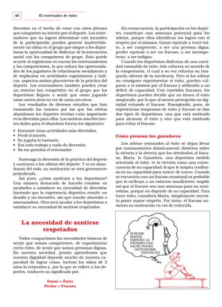 46

El entrenador de éxito

diversión en el hecho de estar con otros jóvenes
que comparten su interés por el deporte. Los entrenadores que no logran determinar este incentivo
de la participación pueden generar inadvertidamente un clima en el grupo que niegue a los deportistas la oportunidad de disfrutar de la interacción
social con los compañeros de grupo. Esto puede
ocurrir al regimentar en exceso los entrenamientos
y las competiciones, lo que reduce las oportunidades de los jugadores de relacionarse socialmente y
de implicarse en actividades espontáneas y lúdicas, aspectos ambos placenteros de la práctica del
deporte. Los entrenadores también pueden crear
un entorno tan competitivo en el grupo que los
deportistas lleguen a sentir que están jugando
unos contra otros en vez de unos con otros.
Los resultados de diversos estudios que han
examinado las razones por las que los atletas
abandonan los deportes revelan cuán importante
es la diversión para ellos. Los motivos más frecuentes dados para el abandono fueron los siguientes:
•
•
•
•
•

Encontré otras actividades más divertidas.
Perdí el interés.
No jugaba lo bastante.
Era todo trabajo y nada de diversión.
No me gustaba el entrenador.

Sustraiga la diversión de la práctica del deporte
y sustraerá a los atletas del deporte. Y si no abandonan del todo, su motivación se verá gravemente
perjudicada.
Así pues, ¿cómo motivará a los deportistas?
Una manera destacada de hacerlo consiste en
ayudarles a satisfacer su necesidad de divertirse
haciendo que la experiencia deportiva resulte un
desafío y un incentivo, sin que resulte aburrida o
amenazadora. Otra será ayudar a los deportistas a
satisfacer su necesidad de sentirse respetados.

La necesidad de sentirse
respetados
Todos compartimos las necesidades básicas de
sentir que somos competentes, de experimentar
cierto éxito, de sentir que somos personas dignas.
En nuestra sociedad, pronto aprendemos que
nuestra dignidad depende mucho de nuestra capacidad de lograr cosas. Incluso los niños de 5
años lo entienden y, por lo que se refiere a los deportes, traducen su significado por,
Ganar = Éxito
Perder = Fracaso

En consecuencia, la participación en los deportes constituye una amenaza potencial para los
atletas, porque ellos identifican los logros con el
respeto por sí mismos. Ganar equivale a tener éxito, a ser competente, a ser una persona digna;
perder equivale a ser un fracaso, a ser incompetente, a ser indigno.
Cuando los deportistas disfrutan de una cantidad razonable de éxito, éste refuerza su sentido de
la competencia, el cual a su vez refuerza su búsqueda ulterior de la excelencia. Pero si los atletas
no consiguen experimentar el éxito, pueden culparse a sí mismos por el fracaso y atribuirlo a un
déficit de capacidad. Con repetidos fracasos, los
deportistas pueden decidir que no tienen el éxito
asegurado, por lo que al menos protegerán su dignidad evitando el fracaso. Emergiendo, pues, de
experiencias tempranas de éxito y fracaso se dan
dos tipos de deportistas: uno que está motivado
para alcanzar el éxito y otro que está motivado
para evitar el fracaso.

Cómo piensan los ganadores
Los atletas orientados al éxito se dejan llevar
por razonamientos drásticamente distintos sobre
la victoria y la derrota que los orientados al fracaso. Marta, la Ganadora, una deportista modelo
orientada al éxito, ve la victoria como una consecuencia de su capacidad, lo que le inspira confianza en su capacidad para vencer de nuevo. Cuando
se encuentra con un fracaso ocasional es probable
que lo atribuya a un esfuerzo insuficiente; impide
así que el fracaso sea una amenaza para su autoestima, porque no depende de su capacidad. Para
tener éxito, considera Marta, simplemente necesita poner mayor empeño. Por tanto, el fracaso aumenta su motivación en vez de reducirla.

PONDRÉ
MAYOR
EMPEÑO LA
PRÓXIMA VEZ.
NADIE PODRÁ
DETENERME
ENTONCES.

 