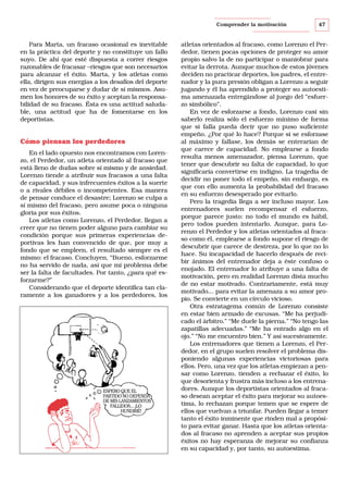Comprender la motivación

Para Marta, un fracaso ocasional es inevitable
en la práctica del deporte y no constituye un fallo
suyo. De ahí que esté dispuesta a correr riesgos
razonables de fracasar –riesgos que son necesarios
para alcanzar el éxito. Marta, y los atletas como
ella, dirigen sus energías a los desafíos del deporte
en vez de preocuparse y dudar de sí mismos. Asumen los honores de su éxito y aceptan la responsabilidad de su fracaso. Ésta es una actitud saludable, una actitud que ha de fomentarse en los
deportistas.

Cómo piensan los perdedores
En el lado opuesto nos encontramos con Lorenzo, el Perdedor, un atleta orientado al fracaso que
está lleno de dudas sobre sí mismo y de ansiedad.
Lorenzo tiende a atribuir sus fracasos a una falta
de capacidad, y sus infrecuentes éxitos a la suerte
o a rivales débiles o incompetentes. Esa manera
de pensar conduce el desastre; Lorenzo se culpa a
sí mismo del fracaso, pero asume poca o ninguna
gloria por sus éxitos.
Los atletas como Lorenzo, el Perdedor, llegan a
creer que no tienen poder alguno para cambiar su
condición porque sus primeras experiencias deportivas les han convencido de que, por muy a
fondo que se empleen, el resultado siempre es el
mismo: el fracaso. Concluyen, “Bueno, esforzarme
no ha servido de nada, así que mi problema debe
ser la falta de facultades. Por tanto, ¿para qué esforzarme?”
Considerando que el deporte identifica tan claramente a los ganadores y a los perdedores, los

ESPERO QUE EL
PARTIDO NO DEPENDA
DE MIS LANZAMIENTOS
FALLIDOS... ¡LO
HUNDIRÉ!

47

atletas orientados al fracaso, como Lorenzo el Perdedor, tienen pocas opciones de proteger su amor
propio salvo la de no participar o maniobrar para
evitar la derrota. Aunque muchos de estos jóvenes
deciden no practicar deportes, los padres, el entrenador y la pura presión obligan a Lorenzo a seguir
jugando y él ha aprendido a proteger su autoestima amenazada entregándose al juego del “esfuerzo simbólico”.
En vez de esforzarse a fondo, Lorenzo casi sin
saberlo realiza sólo el esfuerzo mínimo de forma
que si falla pueda decir que no puso suficiente
empeño. ¿Por qué lo hace? Porque si se esforzase
al máximo y fallase, los demás se enterarían de
que carece de capacidad. No emplearse a fondo
resulta menos amenazador, piensa Lorenzo, que
tener que descubrir su falta de capacidad, lo que
significaría convertirse en indigno. La tragedia de
decidir no poner todo el empeño, sin embargo, es
que con ello aumenta la probabilidad del fracaso
en su esfuerzo desesperado por evitarlo.
Pero la tragedia llega a ser incluso mayor. Los
entrenadores suelen recompensar el esfuerzo,
porque parece justo: no todo el mundo es hábil,
pero todos pueden intentarlo. Aunque, para Lorenzo el Perdedor y los atletas orientados al fracaso como él, emplearse a fondo supone el riesgo de
descubrir que carece de destreza, por lo que no lo
hace. Su incapacidad de hacerlo después de recibir ánimos del entrenador deja a éste confuso o
enojado. El entrenador lo atribuye a una falta de
motivación, pero en realidad Lorenzo dista mucho
de no estar motivado. Contrariamente, está muy
motivado... para evitar la amenaza a su amor propio. Se convierte en un círculo vicioso.
Otra estratagema común de Lorenzo consiste
en estar bien armado de excusas. “Me ha perjudicado el árbitro.” “Me duele la pierna.” “No tengo las
zapatillas adecuadas.” “Me ha entrado algo en el
ojo.” “No me encuentro bien.” Y así sucesivamente.
Los entrenadores que tienen a Lorenzo, el Perdedor, en el grupo suelen resolver el problema disponiendo algunas experiencias victoriosas para
ellos. Pero, una vez que los atletas empiezan a pensar como Lorenzo, tienden a rechazar el éxito, lo
que desorienta y frustra más incluso a los entrenadores. Aunque los deportistas orientados al fracaso desean aceptar el éxito para mejorar su autoestima, lo rechazan porque temen que se espere de
ellos que vuelvan a triunfar. Pueden llegar a temer
tanto el éxito inminente que rinden mal a propósito para evitar ganar. Hasta que los atletas orientados al fracaso no aprenden a aceptar sus propios
éxitos no hay esperanza de mejorar su confianza
en su capacidad y, por tanto, su autoestima.

 