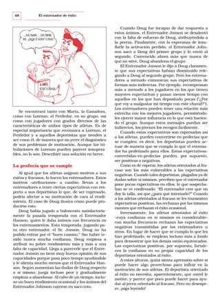 48

El entrenador de éxito

...HUMM ...HUMM
SÍ, ¡AQUÍ HAY UNA!

1.001
EXCUSAS

Se encontrará tanto con Marta, la Ganadora,
como con Lorenzo, el Perdedor, en su grupo, así
como con jugadores con grados diversos de las
características de ambos tipos de atletas. Es de
especial importancia que reconozca a Lorenzo, el
Perdedor y a aquellos deportistas que tienden a
ser como él, de manera que no yerre el diagnóstico
de sus problemas de motivación. Aunque las tribulaciones de Lorenzo pueden parecer insuperables, no lo son. Describiré una solución en breve.

La profecía que se cumple
Al igual que los atletas asignan motivos a sus
éxitos y fracasos, lo hacen los entrenadores. Estos
motivos –atribuciones– a cambio, llevan a los
entrenadores a tener ciertas expectativas con respecto a sus deportistas lo que, de ser expresado,
podría afectar a su motivación de cara al rendimiento. El caso de Doug ilustra cómo puede producirse esto.
Doug había jugado a baloncesto satisfactoriamente la pasada temporada con el Entrenador
Hanson, quien le daba ánimos con frecuencia en
los entrenamientos. Esta temporada, jugando para otro entrenador, el Sr. Jonson, Doug no ha
podido entrar por el “buen camino.” Sin haber tenido nunca mucha confianza, Doug empieza a
atribuir su pobre rendimiento más y más a una
falta de capacidad. Llega a parecerle que el Entrenador Jonson no tiene muy buena opinión de sus
capacidades porque pasa poco tiempo ayudándole
y le alienta mucho menos que el Entrenador Hanson. Según aumentan las dudas de Doug respecto
a sí mismo, juega incluso peor y gradualmente
empieza a abandonar. Al cabo de un tiempo, incluso un buen rendimiento ocasional y los ánimos del
Entrenador Johnson cayeron en saco roto.

Cuando Doug fue incapaz de dar respuesta a
estos ánimos, el Entrenador Jonson se desalentó
con la falta de esfuerzo de Doug, atribuyéndola a
la pereza. Finalmente, con la esperanza de insuflarle la activación perdida, el Entrenador Johnson sacó a Doug del primer grupo y lo envió al
segundo. Convencido ahora más que nunca de
que no sirve, Doug abandona el grupo.
El Entrenador Jonson le dijo a Doug claramente que sus expectativas habían disminuido relegando a Doug al segundo grupo. Pero los entrenadores a menudo comunican sus expectativas de
formas más indirectas. Por ejemplo, recompensan
más a menudo a los jugadores en los que tienen
mayores expectativas y pasan menos tiempo con
aquellos en los que han depositado pocas (“¿Por
qué voy a malgastar mi tiempo con este chaval?”).
Los entrenadores pueden tener una relación más
estrecha con los mejores jugadores, permitiéndoles ejercer mayor influencia en lo que está haciendo el grupo. Aunque estos mensajes puedan ser
indirectos, los jóvenes los recogen fácilmente.
Cuando estas expectativas son expresadas así
a los atletas, pueden convertirse en profecías que
se cumplen; es decir, los deportistas pueden actuar de manera que se cumpla lo que el entrenador ha profetizado para ellos. Estas expectativasconvertidas-en-profecías pueden, por supuesto,
ser positivas o negativas.
Como es de esperar, los atletas orientados al fracaso son los más vulnerables a las expectativas
negativas. Cuando tales deportistas, plagados ya de
dudas sobre sí mismos, perciben que el entrenador
pone pocas expectativas en ellos, lo que sospechaban se ve confirmado: “El entrenador cree que no
doy la talla, así que ¿para qué intentarlo?” Cuando
a los atletas orientados al fracaso se les transmiten
expectativas positivas, las rechazan por las mismas
razones que rechazan el éxito ocasional.
Inversamente, los atletas orientados al éxito
–cuya confianza en sí mismos es considerable–
con mucha frecuencia rechazan las expectativas
negativas transmitidas por los entrenadores u
otros. En lugar de hacer que se cumpla lo que les
han profetizado, se emplean incluso más a fondo
para demostrar que los demás están equivocados.
Las expectativas positivas, por supuesto, fortalecen la confianza en su propia capacidad de los
deportistas orientados al éxito.
A estas alturas, quizá sienta aprensión sobre si
puede hacer algo provechoso para influir en la
motivación de sus atletas. El deportista orientado
al éxito no necesita, aparentemente, que usted le
motive, y parece que poco puede hacer para ayudar al joven orientado al fracaso. Pero no desespere, ¡siga leyendo!

 
