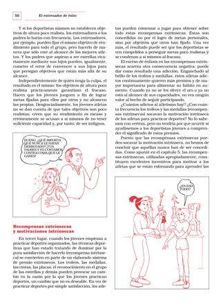 50

El entrenador de éxito

Y si los deportistas mismos no establecen objetivos de altura poco realista, los entrenadores o los
padres lo harán con frecuencia. Los entrenadores,
por ejemplo, pueden fijar el mismo objetivo de rendimiento para todo el grupo, pero hacerlo de manera que sólo esté al alcance de los mejores atletas. Y los padres que aspiran a ser estrellas vicariamente mediante sus hijos pueden, igualmente,
cometer el error de convencer a sus hijos para
que persigan objetivos que están más allá de su
alcance.
Independientemente de quién tenga la culpa, el
resultado es el mismo: los objetivos de altura poco
realista prácticamente garantizan el fracaso.
Hacen que los jóvenes jueguen a fin de lograr
metas fijadas para ellos por otros y no alcancen
las propias. Desgraciadamente, los jóvenes atletas
no se dan cuenta de que tales objetivos son poco
realistas; creen que su rendimiento es escaso y
erróneamente se acusan a sí mismos de no tener
suficiente capacidad y, por tanto, de ser indignos.

BUENO, ¿QUÉ IMPORTA
QUE NUNCA LE HAYAN
DERROTADO? ¡TUS
PADRES Y YO CONTAMOS
CONTIGO PARA QUE LE
GANES!

tas pueden comenzar a jugar para obtener sobre
todo estas recompensas extrínsecas. Éstas son
concedidas no por el logro de metas personales,
sino por objetivos que otros han fijado. Una vez
más, el resultado puede ser que los deportistas se
ven compelidos a perseguir metas poco realistas y
se condenan a sí mismos al fracaso.
El exceso de énfasis en las recompensas extrínsecas acarrea otra consecuencia negativa: puede
dar como resultado una adicción. Enganchado al
brillo de los trofeos y medallas, estos atletas adictos continuamente quieren más premios y de mayor importancia para alimentar su hábito en aumento. Cuando ya no se les ofrece el oro o ya no
está al alcance de sus capacidades, no ven ningún
valor al hecho de seguir participando.
¿Cuántos adictos al atletismo hay? ¿Con cuánta frecuencia los trofeos y las medallas (recompensas extrínsecas) socavan la motivación intrínseca
de los atletas para practicar deportes? No lo sabemos con certeza, pero no tendría por que ocurrir si
ayudásemos a los deportistas jóvenes a comprender el significado de estos premios.
Puesto que las recompensas extrínsecas pueden socavar la motivación intrínseca, no hemos de
concluir que aquéllas nunca han de ser concedidas. Como apunté en el capítulo 5, las recompensas extrínsecas, utilizadas apropiadamente, constituyen excelentes incentivos para motivar a los
atletas que se están esforzando para aprender las

¿ES ESO
TODO?

Recompensas extrínsecas
y motivaciones intrínsecas
En tercer lugar, cuando los jóvenes empiezan a
practicar deportes organizados, las técnicas deportivas que han estado tratando de dominar por la
pura satisfacción de hacerlo (recompensa intrínseca) se convierten en parte de un elaborado sistema
de premio extrínsecos. Los trofeos, las medallas,
las cintas, las placas, el reconocimiento en el grupo
de las estrellas y demás pueden provocar un cambio en la razón por la que los jóvenes practican
deportes, un cambio que no es deseable. En vez de
practicar deportes por simple satisfacción, los atle-

 