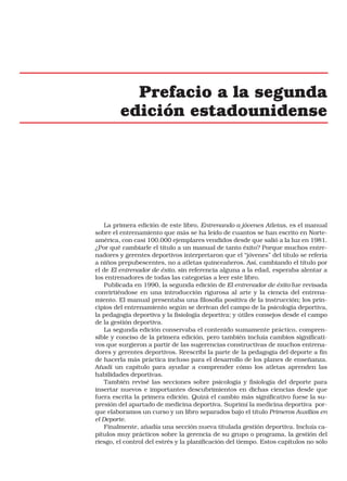 Prefacio a la segunda
edición estadounidense

La primera edición de este libro, Entrenando a jóvenes Atletas, es el manual
sobre el entrenamiento que más se ha leído de cuantos se han escrito en Norteamérica, con casi 100.000 ejemplares vendidos desde que salió a la luz en 1981.
¿Por qué cambiarle el título a un manual de tanto éxito? Porque muchos entrenadores y gerentes deportivos interpretaron que el “jóvenes” del título se refería
a niños prepubescentes, no a atletas quinceañeros. Así, cambiando el título por
el de El entrenador de éxito, sin referencia alguna a la edad, esperaba alentar a
los entrenadores de todas las categorías a leer este libro.
Publicada en 1990, la segunda edición de El entrenador de éxito fue revisada
convirtiéndose en una introducción rigurosa al arte y la ciencia del entrenamiento. El manual presentaba una filosofía positiva de la instrucción; los principios del entrenamiento según se derivan del campo de la psicología deportiva,
la pedagogía deportiva y la fisiología deportiva; y útiles consejos desde el campo
de la gestión deportiva.
La segunda edición conservaba el contenido sumamente práctico, comprensible y conciso de la primera edición, pero también incluía cambios significativos que surgieron a partir de las sugerencias constructivas de muchos entrenadores y gerentes deportivos. Reescribí la parte de la pedagogía del deporte a fin
de hacerla más práctica incluso para el desarrollo de los planes de enseñanza.
Añadí un capítulo para ayudar a comprender cómo los atletas aprenden las
habilidades deportivas.
También revisé las secciones sobre psicología y fisiología del deporte para
insertar nuevos e importantes descubrimientos en dichas ciencias desde que
fuera escrita la primera edición. Quizá el cambio más significativo fuese la supresión del apartado de medicina deportiva. Suprimí la medicina deportiva porque elaboramos un curso y un libro separados bajo el título Primeros Auxilios en
el Deporte.
Finalmente, añadía una sección nueva titulada gestión deportiva. Incluía capítulos muy prácticos sobre la gerencia de su grupo o programa, la gestión del
riesgo, el control del estrés y la planificación del tiempo. Estos capítulos no sólo

 