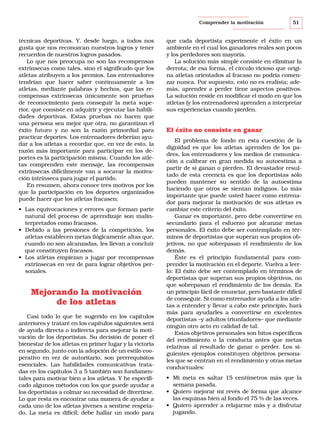 Comprender la motivación

técnicas deportivas. Y, desde luego, a todos nos
gusta que nos reconozcan nuestros logros y tener
recuerdos de nuestros logros pasados.
Lo que nos preocupa no son las recompensas
extrínsecas como tales, sino el significado que los
atletas atribuyen a los premios. Los entrenadores
tendrían que hacer saber continuamente a los
atletas, mediante palabras y hechos, que las recompensas extrínsecas únicamente son pruebas
de reconocimiento para conseguir la meta superior, que consiste en adquirir y ejecutar las habilidades deportivas. Estas pruebas no hacen que
una persona sea mejor que otra, no garantizan el
éxito futuro y no son la razón primordial para
practicar deportes. Los entrenadores deberían ayudar a los atletas a recordar que, en vez de esto, la
razón más importante para participar en los deportes es la participación misma. Cuando los atletas comprenden este mensaje, las recompensas
extrínsecas difícilmente van a socavar la motivación intrínseca para jugar el partido.
En resumen, ahora conoce tres motivos por los
que la participación en los deportes organizados
puede hacer que los atletas fracasen:
• Las equivocaciones y errores que forman parte
natural del proceso de aprendizaje son malinterpretados como fracasos.
• Debido a las presiones de la competición, los
atletas establecen metas ilógicamente altas que,
cuando no son alcanzadas, les llevan a concluir
que constituyen fracasos.
• Los atletas empiezan a jugar por recompensas
extrínsecas en vez de para lograr objetivos personales.

Mejorando la motivación
de los atletas
Casi todo lo que he sugerido en los capítulos
anteriores y trataré en los capítulos siguientes será
de ayuda directa o indirecta para mejorar la motivación de los deportistas. Su decisión de poner el
bienestar de los atletas en primer lugar y la victoria
en segundo, junto con la adopción de un estilo cooperativo en vez de autoritario, son prerrequisitos
esenciales. Las habilidades comunicativas tratadas en los capítulos 3 a 5 también son fundamentales para motivar bien a los atletas. Y he especificado algunos métodos con los que puede ayudar a
los deportistas a colmar su necesidad de divertirse.
Lo que resta es encontrar una manera de ayudar a
cada uno de los atletas jóvenes a sentirse respetado. La meta es difícil; debe hallar un modo para

51

que cada deportista experimente el éxito en un
ambiente en el cual los ganadores reales son pocos
y los perdedores son mayoría.
La solución más simple consiste en eliminar la
derrota; de esa forma, el círculo vicioso que origina atletas orientados al fracaso no podría comenzar nunca. Por supuesto, esto no es realista; además, aprender a perder tiene aspectos positivos.
La solución reside en modificar el modo en que los
atletas (y los entrenadores) aprenden a interpretar
sus experiencias cuando pierden.

El éxito no consiste en ganar
El problema de fondo en esta cuestión de la
dignidad es que los atletas aprenden de los padres, los entrenadores y los medios de comunicación a calibrar en gran medida su autoestima a
partir de si ganan o pierden. El devastador resultado de esta creencia es que los deportistas sólo
pueden mantener su sentido de la autoestima
haciendo que otros se sientan indignos. Lo más
importante que puede usted hacer como entrenador para mejorar la motivación de sus atletas es
cambiar este criterio del éxito.
Ganar es importante, pero debe convertirse en
secundario para el esfuerzo por alcanzar metas
personales. El éxito debe ser contemplado en términos de deportistas que superan sus propios objetivos, no que sobrepasan el rendimiento de los
demás.
Éste es el principio fundamental para comprender la motivación en el deporte. Vuelva a leerlo: El éxito debe ser contemplado en términos de
deportistas que superan sus propios objetivos, no
que sobrepasan el rendimiento de los demás. Es
un principio fácil de enunciar, pero bastante difícil
de conseguir. Si como entrenador ayuda a los atletas a entender y llevar a cabo este principio, hará
más para ayudarles a convertirse en excelentes
deportistas –y adultos triunfadores– que mediante
ningún otro acto en calidad de tal.
Estos objetivos personales son hitos específicos
del rendimiento o la conducta antes que metas
relativas al resultado de ganar o perder. Los siguientes ejemplos constituyen objetivos personales que se centran en el rendimiento y otras metas
conductuales:
• Mi meta es saltar 15 centímetros más que la
semana pasada.
• Quiero mejorar mi revés de forma que alcance
las esquinas bien al fondo el 75 % de las veces.
• Quiero aprender a relajarme más y a disfrutar
jugando.

 