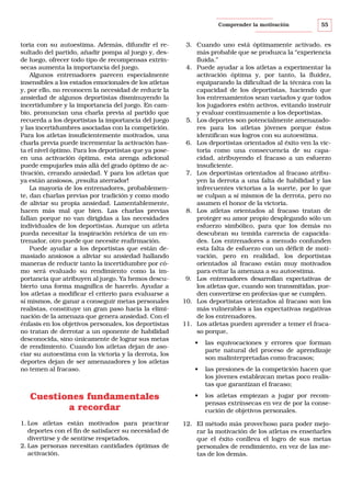 Comprender la motivación

toria con su autoestima. Además, difundir el resultado del partido, añadir pompa al juego y, desde luego, ofrecer todo tipo de recompensas extrínsecas aumenta la importancia del juego.
Algunos entrenadores parecen especialmente
insensibles a los estados emocionales de los atletas
y, por ello, no reconocen la necesidad de reducir la
ansiedad de algunos deportistas disminuyendo la
incertidumbre y la importancia del juego. En cambio, pronuncian una charla previa al partido que
recuerda a los deportistas la importancia del juego
y las incertidumbres asociadas con la competición.
Para los atletas insuficientemente motivados, una
charla previa puede incrementar la activación hasta el nivel óptimo. Para los deportistas que ya poseen una activación óptima, esta arenga adicional
puede empujarles más allá del grado óptimo de activación, creando ansiedad. Y para los atletas que
ya están ansiosos, ¡resulta aterrador!
La mayoría de los entrenadores, probablemente, dan charlas previas por tradición y como modo
de aliviar su propia ansiedad. Lamentablemente,
hacen más mal que bien. Las charlas previas
fallan porque no van dirigidas a las necesidades
individuales de los deportistas. Aunque un atleta
pueda necesitar la inspiración retórica de un entrenador, otro puede que necesite reafirmación.
Puede ayudar a los deportistas que están demasiado ansiosos a aliviar su ansiedad hallando
maneras de reducir tanto la incertidumbre por cómo será evaluado su rendimiento como la importancia que atribuyen al juego. Ya hemos descubierto una forma magnífica de hacerlo. Ayudar a
los atletas a modificar el criterio para evaluarse a
sí mismos, de ganar a conseguir metas personales
realistas, constituye un gran paso hacia la eliminación de la amenaza que genera ansiedad. Con el
énfasis en los objetivos personales, los deportistas
no tratan de derrotar a un oponente de habilidad
desconocida, sino únicamente de lograr sus metas
de rendimiento. Cuando los atletas dejan de asociar su autoestima con la victoria y la derrota, los
deportes dejan de ser amenazadores y los atletas
no temen al fracaso.

Cuestiones fundamentales
a recordar
1. Los atletas están motivados para practicar
deportes con el fin de satisfacer su necesidad de
divertirse y de sentirse respetados.
2. Las personas necesitan cantidades óptimas de
activación.

55

3. Cuando uno está óptimamente activado, es
más probable que se produzca la “experiencia
fluida.”
4. Puede ayudar a los atletas a experimentar la
activación óptima y, por tanto, la fluidez,
equiparando la dificultad de la técnica con la
capacidad de los deportistas, haciendo que
los entrenamientos sean variados y que todos
los jugadores estén activos, evitando instruir
y evaluar continuamente a los deportistas.
5. Los deportes son potencialmente amenazadores para los atletas jóvenes porque éstos
identifican sus logros con su autoestima.
6. Los deportistas orientados al éxito ven la victoria como una consecuencia de su capacidad, atribuyendo el fracaso a un esfuerzo
insuficiente.
7. Los deportistas orientados al fracaso atribuyen la derrota a una falta de habilidad y las
infrecuentes victorias a la suerte, por lo que
se culpan a sí mismos de la derrota, pero no
asumen el honor de la victoria.
8. Los atletas orientados al fracaso tratan de
proteger su amor propio desplegando sólo un
esfuerzo simbólico, para que los demás no
descubran su temida carencia de capacidades. Los entrenadores a menudo confunden
esta falta de esfuerzo con un déficit de motivación, pero en realidad, los deportistas
orientados al fracaso están muy motivados
para evitar la amenaza a su autoestima.
9. Los entrenadores desarrollan expectativas de
los atletas que, cuando son transmitidas, pueden convertirse en profecías que se cumplen.
10. Los deportistas orientados al fracaso son los
más vulnerables a las expectativas negativas
de los entrenadores.
11. Los atletas pueden aprender a temer el fracaso porque,
•

las equivocaciones y errores que forman
parte natural del proceso de aprendizaje
son malinterpretadas como fracasos;

•

las presiones de la competición hacen que
los jóvenes establezcan metas poco realistas que garantizan el fracaso;

•

los atletas empiezan a jugar por recompensas extrínsecas en vez de por la consecución de objetivos personales.

12. El método más provechoso para poder mejorar la motivación de los atletas es enseñarles
que el éxito conlleva el logro de sus metas
personales de rendimiento, en vez de las metas de los demás.

 