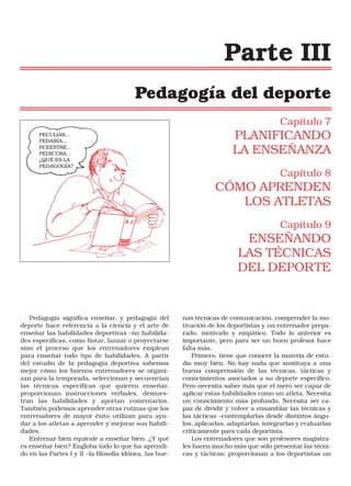 Parte III
Pedagogía del deporte
Capítulo 7
PECULIAR...
PEDANÍA...
PCEESTRE...
PEDICURA...
¿QUÉ ES LA
PEDAGOGÍA?

PLANIFICANDO
LA ENSEÑANZA
Capítulo 8

CÓMO APRENDEN
LOS ATLETAS
Capítulo 9

ENSEÑANDO
LAS TÉCNICAS
DEL DEPORTE

Pedagogía significa enseñar, y pedagogía del
deporte hace referencia a la ciencia y el arte de
enseñar las habilidades deportivas –no habilidades específicas, como fintar, lanzar o proyectarse
sino el proceso que los entrenadores emplean
para enseñar todo tipo de habilidades. A partir
del estudio de la pedagogía deportiva sabemos
mejor cómo los buenos entrenadores se organizan para la temporada, seleccionan y secuencian
las técnicas específicas que quieren enseñar,
proporcionan instrucciones verbales, demuestran las habilidades y aportan comentarios.
También podemos aprender otras rutinas que los
entrenadores de mayor éxito utilizan para ayudar a los atletas a aprender y mejorar sus habilidades.
Entrenar bien equivale a enseñar bien. ¿Y qué
es enseñar bien? Engloba todo lo que ha aprendido en las Partes I y II –la filosofía idónea, las bue-

nas técnicas de comunicación, comprender la motivación de los deportistas y un entrenador preparado, motivado y empático. Todo lo anterior es
importante, pero para ser un buen profesor hace
falta más.
Primero, tiene que conocer la materia de estudio muy bien. No hay nada que sustituya a una
buena comprensión de las técnicas, tácticas y
conocimientos asociados a su deporte específico.
Pero necesita saber más que el mero ser capaz de
aplicar estas habilidades como un atleta. Necesita
un conocimiento más profundo. Necesita ser capaz de dividir y volver a ensamblar las técnicas y
las tácticas –contemplarlas desde distintos ángulos, aplicarlas, adaptarlas, integrarlas y evaluarlas
críticamente para cada deportista.
Los entrenadores que son profesores magistrales hacen mucho más que sólo presentar las técnicas y tácticas; proporcionan a los deportistas un

 