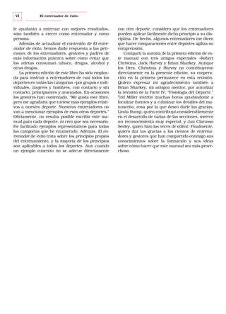 VI

El entrenador de éxito

le ayudarán a entrenar con mejores resultados,
sino también a crecer como entrenador y como
persona.
Además de actualizar el contenido de El entrenador de éxito, hemos dado respuesta a las peticiones de los entrenadores, gestores y padres de
más información práctica sobre cómo evitar que
los atletas consuman tabaco, drogas, alcohol y
otras drogas.
La primera edición de este libro ha sido empleada para instruir a entrenadores de casi todos los
deportes en todas las categorías –por grupos e individuales, mujeres y hombres, con contacto y sin
contacto, principiantes y avanzados. En ocasiones
los gestores han comentado, “Me gusta este libro,
pero me agradaría que tuviese más ejemplos relativos a nuestro deporte. Nuestros entrenadores no
van a mencionar ejemplos de esos otros deportes.”
Obviamente, no resulta posible escribir este manual para cada deporte, ni creo que sea necesario.
He facilitado ejemplos representativos para todas
las categorías que he enumerado. Además, El entrenador de éxito trata sobre los principios propios
del entrenamiento, y la mayoría de los principios
son aplicables a todos los deportes. Aun cuando
un ejemplo concreto no se adecue directamente

con otro deporte, considero que los entrenadores
pueden aplicar fácilmente dicho principio a su disciplina. De hecho, algunos entrenadores me dicen
que hacer comparaciones entre deportes agiliza su
comprensión.
Compartí la autoría de la primera edición de este manual con tres amigos especiales –Robert
Christina, Jack Harvey y Brian Sharkey. Aunque
los Dres. Christina y Harvey no contribuyeron
directamente en la presente edición, su cooperación en la primera permanece en esta revisión.
Quiero expresar mi agradecimiento también a
Brian Sharkey, mi antiguo mentor, por autorizar
la revisión de la Parte IV, “Fisiología del Deporte.”
Ted Miller invirtió muchas horas ayudándome a
localizar fuentes y a culminar los detalles del manuscrito, cosa por la que deseo darle las gracias.
Linda Bump, quien contribuyó considerablemente
en el desarrollo de varias de las secciones, merece
un reconocimiento muy especial, y Jan Clarusso
Seeley, quien hizo las veces de editor. Finalmente,
quiero dar las gracias a los cientos de entrenadores y gestores que han compartido conmigo sus
conocimientos sobre la formación y sus ideas
sobre cómo hacer que este manual sea más provechoso.

 