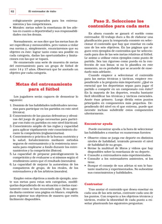 62

El entrenador de éxito

cológicamente preparados para los entrenamientos y las competiciones.
• Morales: metas sobre la enseñanza de los atletas en cuanto a deportividad y sus responsabilidades con los demás.
Normalmente, se nos dice que las metas han de
ser específicas y mensurables, pero vamos a violar
esa norma y, simplemente, enunciaremos que su
objetivo es éste: lograr tanto como sea posible en
cada categoría, dadas las oportunidades y limitaciones con las que se topará.
He enumerado una serie de muestra de metas
del entrenamiento para un grupo de fútbol de
entre 14 y 17 años. Observará que he anotado un
objetivo por cada categoría.

Metas del entrenamiento
para el fútbol
Los jugadores serán capaces de demostrar lo
siguiente:
1. Dominio de las habilidades individuales necesarias para participar en los partidos en este nivel
(técnica).
2. Conocimiento de las pautas defensivas y ofensivas del juego de grupo necesarias para participar con éxito en partidos en este nivel (tácticas).
3. Conocimiento amplio de las reglas y capacidad
para aplicar rápidamente este conocimiento durante la competición (reglamentarias).
4. Conocimiento y práctica de la buena nutrición y
la salud, fortalecimiento mediante métodos
seguros de entrenamiento y la resistencia necesaria para emplearse a fondo durante los entrenamientos y la competición (físicos).
5. La capacidad de preparar psicológicamente la
competición y de evaluarse a sí mismos según el
rendimiento antes que el resultado (mentales).
6. La capacidad de mejorar la autoestima de los
compañeros de grupo, de los rivales, de los
entrenadores y de los árbitros (morales).
Emplee estos objetivos a modo de ejemplo, anote sus metas para estas seis categorías, modifiquelas dependiendo de su situación o úselas exactamente como se han enunciado aquí. Si su agenda diaria contiene una página en blanco, empléela
para registrar sus objetivos de manera que estén
fácilmente disponibles.

Paso 2. Seleccione los
contenidos para cada meta
Es ahora cuando se ganará el sueldo como
entrenador. El trabajo duro a fin de elaborar una
planificación para la temporada consiste en seleccionar el contenido que hay que enseñar en cada
uno de los seis objetivos. En las páginas que siguen verá ejemplos de contenidos que he seleccionado para dos de las seis metas relativas al fútbol.
Le animo a utilizar estos ejemplos como punto de
partida. Sea tan riguroso como pueda en la confección de sus listas; si no lo planifica en este
momento, no es probable que se acuerde de enseñarlo más adelante.
Cuando empiece a seleccionar el contenido
para las metas técnicas y tácticas, empiece respondiendo a la pregunta más importante: ¿Qué es
esencial que los deportistas sepan para jugar el
partido o competir en un campeonato con éxito?
En la mayoría de los deportes, resulta bastante
fácil identificar las técnicas y tácticas esenciales.
Anote ésas primero. Luego divida estos puntos
principales en componentes más pequeños. Dependiendo del nivel en el que entrena, puede que
necesite incluso subdividir estos componentes
ulteriormente.

Encontrar ayuda
Puede encontrar ayuda a la hora de seleccionar
las habilidades a enseñar en numerosas fuentes:
• Observe cómo se juega ese deporte en distintos
niveles de habilidad, teniendo presente el nivel
de habilidad de su grupo.
• Revise la multitud de libros y vídeos que hay
disponibles sobre la enseñanza de su deporte.
• Consulte a entrenadores más experimentados.
• Consulte a los entrenadores asistentes, si los
tiene.
• Busque el consejo de sus atletas si son lo bastante maduros y experimentados. No subestime
sus conocimientos y habilidades.

Contrastar
Tras anotar el contenido que desea enseñar en
cada una de las seis metas, contraste cada uno de
los puntos. Con respecto a los objetivos técnicos y
tácticos, evalúe la idoneidad de cada punto a enseñar planteando las siguientes preguntas:

 