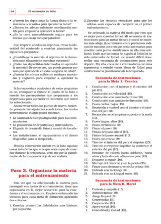 64

El entrenador de éxito

• ¿Poseen los deportistas la fuerza física o la resistencia necesarias para ejecutar la tarea?
• ¿Tienen los atletas suficiente coordinación motriz para empezar a aprender la tarea?
• ¿Es la tarea razonablemente segura para los
atletas que están bien preparados?
Con respecto a todos los objetivos, revise la idoneidad del contenido a enseñar planteando las
siguientes preguntas:
• ¿Contribuye la materia al objetivo de la formación más eficazmente que otras opciones?
• ¿Están los deportistas interesados en aprender
la materia? De no ser así, ¿se puede generar pasión por aprenderla en esta categoría de edad?
• ¿Poseen los atletas suficiente madurez emocional y cognitiva para empezar a aprender la
materia?
Si la respuesta a cualquiera de estas preguntas
es no, reemplace o elimine el punto de la lista o
enseñe los prerrequisitos que prepararán a los
deportistas para aprender el contenido que usted
ha seleccionado.
Ahora revise todos los puntos de nuevo, teniendo presente las siguientes condiciones, las cuales
determinarán cuánto podrá enseñar:
• La cantidad de tiempo disponible para los entrenamientos.
• La proporción de deportistas y entrenadores.
• El grado de desarrollo físico y mental de los atletas.
• Las instalaciones, el equipamiento y el dinero
disponible para la temporada.
Resulta conveniente incluir en la lista algunas
cosas más de las que cree que será capaz de enseñar durante la temporada, pero sin que la planificación de la temporada deje de ser realista.

Paso 3. Organizar la materia
para el entrenamiento
Una vez que ha seleccionado la materia para
conseguir sus metas de entrenamiento, tiene que
organizarla en la mejor secuencia para la enseñanza y el entrenamiento. Empiece ordenando las
técnicas para cada meta de formación aplicando
dos criterios.
1. Enseñar primero las habilidades más básicas,
por supuesto.

2. Enseñar las técnicas esenciales para que los
atletas sean capaces de competir en el primer
enfrentamiento.
He ordenado la materia del modo que creo que
es mejor para enseñar fútbol. Mi secuencia de instrucciones para las metas técnica y moral se muestra más abajo. (Los números entre paréntesis indican los minutos que creo que serán necesarios para
enseñar cada punto –incidiremos en ello más adelante). Dado que yo nunca he jugado al fútbol ni he
sido entrenador de fútbol, me resultó difícil desarrollar una secuencia de instrucciones para este
deporte. Por ello, consulté a entrenadores con más
experiencia y estudié varios libros de fútbol para
confeccionar la planificación de la temporada.

Secuencia de instrucciones
para la Meta 1. Técnica
1.
2.
3.
4.
5.
6.
7.
8.
9.
10.
11.
12.
13.
14.
15.
16.
17.
18.
19.
20.
21.

Conducción con el interior y el exterior del
pie (10).
Conducción en velocidad (10).
Conducción con cambio de ritmo (10).
Conducción con cambio de dirección (10).
Pases cortos, bajos (15).
Recepción y control con el interior y el exterior del pie (10).
Recepción con el empeine superior y la suela
(10).
Pases largos, altos (10).
Pases rectilíneos (10).
Fintar el pase (10).
Fintas del paso lateral (10).
Fintas del paso cruzado (10).
Pases con rosca (10).
Tiro con el interior del pie y el empeine (25).
Tiro con el empeine superior, la puntera y el
exterior del pie (10).
Rematar de cabeza hacia adelante, hacia
atrás y lateralmente –disparo o pase (15).
Disparos a seguir (10).
Marcaje del rival con y sin la pelota (25).
Fintar para desmarcarse sin la pelota (10).
Entrada con tackling (10).
Entrada con tackling al suelo (10).

Secuencia de instrucciones
para la Meta 6. Moral
1.
2.
3.
4.
5.
6.
7.

Cortesía y empatía (15).
Autodisciplina (10).
Juego limpio (10).
Generosidad (5).
Cooperación (10).
Apoyo social (10).
Honestidad y lealtad (15).

 