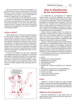 Planificando la enseñanza

Así pues, lo que he hecho en los ejemplos, y lo
que ha de hacer usted, es seleccionar las técnicas
básicas y lo más esencial de la materia que pueda
ser evaluado con certeza, a fin de determinar el
grado de competencia de cada deportista.
Si está entrenando en un nivel más avanzado,
tal vez necesite identificar las habilidades previas
que deben ser dominadas antes de que una persona pueda participar en este nivel avanzado, pues
usted no las va a enseñar. Esto es muy común en
deportes como la gimnasia, los saltos de trampolín
y el patinaje artístico.

¿Cómo evaluar?
Puede dirigir esta evaluación de pretemporada
de dos formas. Primera, puede dirigir un programa formal de pruebas en el cual organiza a los
atletas para que ejecuten cada una de las técnicas
y les somete a exámenes escritos u orales. O puede evaluarles de modo más informal, mediante la
observación y la charla con los atletas con el próposito de hacerse con datos suficientes como para
realizar una valoración razonablemente precisa.
Tiene que seleccionar el método que mejor se adecue a su situación.
Si esta es la primera vez que está utilizando
una planificación para la temporada, recomiendo
que emplee el método informal. No es el más preciso, pero es razonablemente bueno y práctico. Ciertamente es mejor que no hacer ninguna evaluación. Tras entrenar una temporada o dos, puede
tratar de realizar métodos más avanzados de evaluación.

¡NO ESTÁ MAL PARA
SER UN SALTO DE
PRETEMPORADA!

67

Paso 5. Planificación
de los entrenamientos
La evaluación de pretemporada le indicará
mucho sobre el modo de planificar los entrenamientos. Estará más informado sobre lo que saben
y no saben los deportistas, sobre la disparidad de
habilidades y conocimientos en el grupo, y sobre lo
que tiene que resaltar en los entrenamientos. De
hecho, según analice los resultados de la evaluación, puede desear modificar una parte de la materia y el orden en el que había proyectado enseñarla
en la planificación de la temporada.
Saque ahora la agenda diaria. Con respecto a
cada meta, resalte un punto y elija un día de prácticas para su enseñanza. Anótelo en su agenda,
como se muestra en la Figura 7.2. Repítalo con
cada punto que quiera enseñar, trabajando desde
el extremo superior de la lista hacia abajo.
Ahora ya estará preparado para desarrollar planificaciones de entrenamientos para cada una de
esas jornadas. Sugiero que planifique solamente
uno o dos entrenamientos por anticipado, porque
habrá de tener en cuenta las incidencias del entrenamiento anterior, lo que ha observado y lo que los
deportistas y los entrenadores asistentes le indican.
Los elementos básicos de una planificación de
los entrenamientos son éstos:
•
•
•
•
•
•
•
•
•
•
•

Fecha.
Objetivo de los entrenamientos.
Equipamiento necesario.
Actividades prácticas.
Calentamiento.
Práctica de técnicas enseñadas con anterioridad.
Enseñanza y práctica de nuevas habilidades.
Práctica en condiciones de competición.
Vuelta a la calma.
Comentarios del entrenador.
Evaluación del entreno.

Fecha
Registre la fecha de forma que sepa cuándo
enseñó y practicó determinadas habilidades. Esto
le será de ayuda una vez concluida la temporada,
cuando esté valorando y revisando la planificación
de la temporada.

Objetivos del entrenamiento
Enuncie sucintamente lo que quiere que los
atletas sepan o sean capaces de hacer como resultado de esta sesión.

 