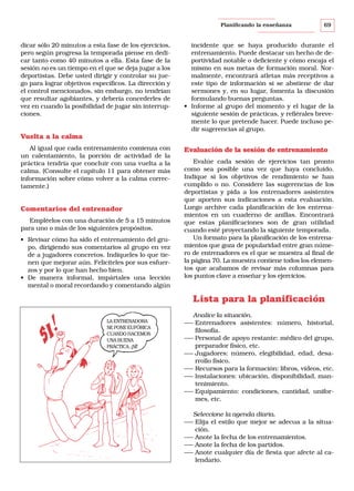 Planificando la enseñanza

dicar sólo 20 minutos a esta fase de los ejercicios,
pero según progresa la temporada piense en dedicar tanto como 40 minutos a ella. Esta fase de la
sesión no es un tiempo en el que se deja jugar a los
deportistas. Debe usted dirigir y controlar su juego para lograr objetivos específicos. La dirección y
el control mencionados, sin embargo, no tendrían
que resultar agobiantes, y debería concederles de
vez en cuando la posibilidad de jugar sin interrupciones.

69

incidente que se haya producido durante el
entrenamiento. Puede destacar un hecho de deportividad notable o deficiente y cómo encaja el
mismo en sus metas de formación moral. Normalmente, encontrará atletas más receptivos a
este tipo de información si se abstiene de dar
sermones y, en su lugar, fomenta la discusión
formulando buenas preguntas.
• Informe al grupo del momento y el lugar de la
siguiente sesión de prácticas, y refiérales brevemente lo que pretende hacer. Puede incluso pedir sugerencias al grupo.

Vuelta a la calma
Al igual que cada entrenamiento comienza con
un calentamiento, la porción de actividad de la
práctica tendría que concluir con una vuelta a la
calma. (Consulte el capítulo 11 para obtener más
información sobre cómo volver a la calma correctamente.)

Comentarios del entrenador
Empléelos con una duración de 5 a 15 minutos
para uno o más de los siguientes propósitos.
• Revisar cómo ha sido el entrenamiento del grupo, dirigiendo sus comentarios al grupo en vez
de a jugadores concretos. Indíqueles lo que tienen que mejorar aún. Felicíteles por sus esfuerzos y por lo que han hecho bien.
• De manera informal, impártales una lección
mental o moral recordando y comentando algún

Evaluación de la sesión de entrenamiento
Evalúe cada sesión de ejercicios tan pronto
como sea posible una vez que haya concluido.
Indique si los objetivos de rendimiento se han
cumplido o no. Considere las sugerencias de los
deportistas y pida a los entrenadores asistentes
que aporten sus indicaciones a esta evaluación.
Luego archive cada planificación de los entrenamientos en un cuaderno de anillas. Encontrará
que estas planificaciones son de gran utilidad
cuando esté proyectando la siguiente temporada.
Un formato para la planificación de los entrenamientos que goza de popularidad entre gran número de entrenadores es el que se muestra al final de
la página 70. La muestra contiene todos los elementos que acabamos de revisar más columnas para
los puntos clave a enseñar y los ejercicios.

Lista para la planificación
LA ENTRENADORA
SE PONE EUFÓRICA
CUANDO HACEMOS
UNA BUENA
PRÁCTICA. ¡SÍ!

Analice la situación.
––– Entrenadores asistentes: número, historial,
filosofía.
––– Personal de apoyo restante: médico del grupo,
preparador físico, etc.
––– Jugadores: número, elegibilidad, edad, desarrollo físico.
––– Recursos para la formación: libros, vídeos, etc.
––– Instalaciones: ubicación, disponibilidad, mantenimiento.
––– Equipamiento: condiciones, cantidad, uniformes, etc.
Seleccione la agenda diaria.
––– Elija el estilo que mejor se adecua a la situación.
––– Anote la fecha de los entrenamientos.
––– Anote la fecha de los partidos.
––– Anote cualquier día de fiesta que afecte al calendario.

 