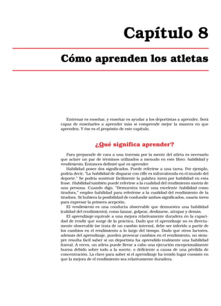 Capítulo 8
Cómo aprenden los atletas

Entrenar es enseñar, y enseñar es ayudar a los deportistas a aprender. Será
capaz de enseñarles a aprender más si comprende mejor la manera en que
aprenden. Y ése es el propósito de este capítulo.

¿Qué significa aprender?
Para prepararle de cara a una travesía por la mente del atleta es necesario
que aclare un par de términos utilizados a menudo en este libro: habilidad y
rendimiento. Entonces definiré qué es aprender.
Habilidad posee dos significados. Puede referirse a una tarea. Por ejemplo,
podría decir, “La habilidad de disparar con rifle es infravalorada en el mundo del
deporte.” Se podría sustituir fácilmente la palabra tarea por habilidad en esta
frase. Habilidad también puede referirse a la cualidad del rendimiento motriz de
una persona. Cuando digo, “Demuestra tener una excelente habilidad como
tiradora,” empleo habilidad para referirme a la cualidad del rendimiento de la
tiradora. Si hubiera la posibilidad de confundir ambos significados, usaría tarea
para expresar la primera acepción.
El rendimiento es una conducta observable que demuestra una habilidad
(calidad del rendimiento), como lanzar, golpear, deslizarse, atrapar y demás.
El aprendizaje equivale a una mejora relativamente duradera en la capacidad de rendir que surge de la práctica. Dado que el aprendizaje no es directamente observable (se trata de un cambio interno), debe ser inferido a partir de
los cambios en el rendimiento a lo largo del tiempo. Dado que otros factores,
además del aprendizaje, pueden provocar cambios en el rendimiento, no siempre resulta fácil saber si un deportista ha aprendido realmente una habilidad
(tarea). A veces, un atleta puede llevar a cabo una ejecución excepcionalmente
buena debido sobre todo a la suerte, o deficiente a causa de una pérdida de
concentración. La clave para saber si el aprendizaje ha tenido lugar consiste en
que la mejora de el rendimiento sea relativamente duradera.

 