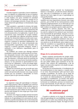 74

El entrenador de éxito

Etapa mental
Cuando empieza a aprender a hacer malabarismos, su objetivo es comprender lo que se requiere
para ejecutar la habilidad correctamente. Llevarlo
a cabo implica una gran cantidad de actividad
mental, según busca un esquema mental de la
técnica y la estrategia correctas. Es por ello que la
etapa inicial del aprendizaje es denominada etapa
mental.
Para ayudarle a aprender la técnica del malabarismo debo encontrar una manera de ayudarle
a comprender la secuencia de los componentes del
malabarismo. Puedo llevarlo a cabo mejor mediante la demostración y la explicación. A partir de mi
experiencia como entrenador de juegos malabares, he aprendido que algunas personas pueden
asimilar los elementos básicos en sólo unos cuantos minutos y a otras les lleva bastante más. (Con
respecto a quienes lo aprenden rápidamente, me
atribuyo el mérito de su éxito reconociendo mis
incomparables capacidades como educador. Con
respecto a quienes aprenden despacio, tiendo a
atribuirlo a sus inferiores capacidades para el
aprendizaje.)
En realidad, me consta que obtengo mejores
resultados cuando tomo la precaución de no enseñar demasiado durante esta etapa mental, pues
resulta fácil sobrecargar los circuitos del aprendizaje. No obstante, a menudo siento la tentación de
hacerlo, porque soy muy bueno haciendo malabarismos y se me presenta la oportunidad de mostrar lo que sé. Asimismo, a veces me pongo impaciente y trato de ir más deprisa de lo que usted es
capaz de aprender.
Quizás sea necesario que me recuerde que vaya
despacio y que sea paciente. Mi meta, mientras
usted está practicando durante esta etapa mental
tendría que ser ayudarle a desarrollar un buen
proyecto para lo que necesita realizar.

Etapa práctica
La siguiente etapa del aprendizaje es denominada etapa práctica. Ello no significa que usted no
haya practicado durante la etapa mental, pues lo
hizo, pero ahora el énfasis recae en la calidad de
los entrenamientos para refinar la técnica. Pasará
mucho más tiempo en esta etapa que el que invirtió en la mental.
Durante esta etapa la energía mental necesaria
será menor, y su actividad mental cambiará de un
énfasis en el aprendizaje de la secuencia de movimientos al perfeccionamiento de la sincronización
y la coordinación de cada fase de la secuencia del

malabarismo. Según aprende los fundamentos
básicos o mecánicos, no sólo los errores disminuyen, sino que el rendimiento se vuelve más consistente (un buen signo de que el aprendizaje se
está produciendo).
El feedback sensorial y mis útiles indicaciones
también son muy importantes durante esta etapa
práctica, pero al hilo de los entrenamientos usted
mejorará progresivamente en la detección de sus
propios errores. Esta importante capacidad le permite realizar sus propios ajustes según practica.
Mientras le entreno durante esta fase, me
consta que no es la cantidad de los entrenamientos sino la calidad de los mimos lo que incrementará el promedio de aprendizaje. Así pues, es necesario que realice finos ajustes en la frecuencia de
sus prácticas, la duración que deben tener y
cuándo pasar a habilidades malabares más avanzados. He descubierto que lo mejor es que trabaje
con usted en vez de dictárselo, pues tengo la necesidad de considerar su capacidad de aprendizaje,
su motivación y su fatiga. Puedo realizar todos
estos juicios mejor con su cooperación que sin
ella.

Etapa de la automatización
Según continúa practicando los juegos malabares, la habilidad se vuelve más y más automática. En consecuencia, libera más capacidad mental, que podrá utilizar para centrarse en los elementos más críticos del malabarismo a fin de
lograr una ejecución superior o de añadir una gracia especial o estilo.
En la fase de automatización, el rendimiento de
los malabarismos es muy segura y, cuando comete un error, frecuentemente sabe qué hacer para
corregir el problema. De hecho, en la etapa de
automatización, pensar en los malabarismos hasta el punto de sobreanalizarlos es probable que
perjudique el rendimiento. La técnica está ahora
tan automatizada que cuando empieza a analizarla durante su realización, provoca un trastorno en
lo que está haciendo. Es por ello que a veces puedo decirle que deje de pensar y deje que ocurra.

Mi cambiante papel
de entrenador
Cuando se adentre en la etapa de automatización del aprendizaje de una habilidad, mi papel de
entrenador se vuelve muy distinto del que desempeñaba en las primeras etapas. En lugar de tener

 