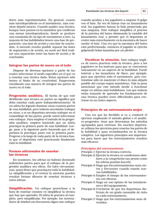 Enseñando las técnicas del deporte

dores más experimentados. En general, cuanto
más interdependiente es el movimiento, más conviene dejarlo intacto. Cuando analice una técnica,
busque esos puntos en la maniobra que conllevan
una menor interdependencia, donde se produce
una transición de un tipo de movimiento a otro. La
mayoría de las habilidades tienen una fase de preparación, una fase de acción y una fase de conclusión. A menudo resulta posible separar las fases
de separación y de acción; no suele ser fácil realizar una separación entre las fases de acción y de
conclusión.

Integrar las partes de nuevo en el todo
Dispone de diversas opciones a partir de las
cuales seleccionar el modo específico en el que va
a enseñar una técnica dada. Estas opciones sólo
tienen el límite de su creatividad. Empecemos
estudiando una manera de integrar las partes de
nuevo en el todo.

Progresión analítica. El hecho de que esté
dividiendo una técnica en partes no significa que
deba enseñar cada parte independientemente. Si
un atleta ha logrado dominar unas cuantas partes
de una habilidad, pero todavía necesitaba trabajar
en otras, o si un deportista necesita trabajar en el
ensamblaje de las partes, puede usted seleccionar
este enfoque. Para emplear el método de la progresión analítica, empiece haciendo que un atleta
practique la primera parte de una habilidad. Luego, pase a la siguiente parte haciendo que el deportista la practique junto con la primera parte.
Progrese a lo largo de cada parte de la técnica hasta que el deportista esté practicando finalmente
toda la habilidad.

Formas adicionales de enseñar
las técnicas
En ocasiones, los atletas no habrán dominado
suficientes partes para que el enfoque de la progresión analítica sea eficaz. En tales circunstancias, quizá desee que practiquen toda la habilidad.
La simplificación y el centrar la atención pueden
resultar formas eficaces de enseñar técnicas a
estos atletas.

Simplificación. Un enfoque provechoso a la
hora de enseñar consiste en simplificar la técnica
que hay que aprender. El atleta la practica al completo, pero simplificada. Por ejemplo, los entrenadores de béisbol con frecuencia eligen este enfoque

81

cuando ayudan a los jugadores a mejorar el golpe
con el bate. En vez de batear tras un lanzamiento
real, los jugadores batean la bola proyectada por
una máquina. Este enfoque simplifica el proceso
de la práctica del bateo eliminando la variable del
lanzamiento real, y permite que el deportista se
centre más estrechamente en la mecánica de hacer
oscilar el bate. Una vez que la mecánica del bateo
está perfeccionada, entonces el jugador se ejercita
golpeando bolas lanzadas por un pitcher.

Focalizar la atención. Este enfoque implica de nuevo practicar toda la técnica, pero a los
jugadores se les instruye para que se concentren
únicamente en un aspecto de la habilidad. Puede
instruir a los lanzadores de disco, por ejemplo,
para que ejerciten todo el movimiento, pero centrándose sólo en mantener el disco lo más alejado
posible del cuerpo según maniobran. Vale la pena
mencionar que este método tiende a funcionar
mejor en atletas más habilidosos. Los que todavía
están tratando de aprender los fundamentos de
una técnica pueden tener dificultades para centrarse en un único aspecto.
Principios de un entrenamiento mejor
Una vez que ha decidido si va a conducir el
ejercicio empleando el método global o el analítico-progresivo, tiene que determinar los métodos
apropiados para entrenar. En muchos deportes,
se utilizan los ejercicios para enseñar las partes de
la habilidad y para recombinarlos en la técnica
completa. Los siguientes principios son importantes para hacer que los entrenamientos resulten
más eficaces:

Principios del entrenamiento
Principio 1: Ejercite la técnica correcta.
Principio 2: Ejercite la técnica en condiciones similares a la competición tan pronto como
los atletas puedan hacerlo.
Principio 3: Haga que los entrenamientos sean cortos y frecuentes cuando enseñe nuevas habilidades.
Principio 4: Emplee el tiempo de los entrenamientos con eficacia.
Principio 5: Haga un uso óptimo de las instalaciones y del equipamiento.
Principio 6: Cerciórese de que los deportistas disfrutan de un grado razonable de éxito
en cada entrenamiento.
Principio 7: Haga que los entrenamientos sean divertidos.

 