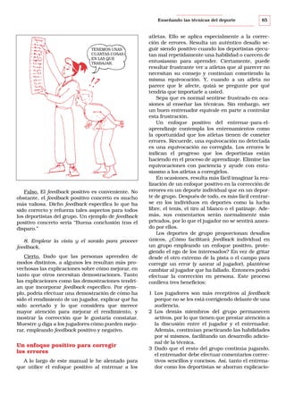Enseñando las técnicas del deporte

TENEMOS UNAS
CUANTAS COSAS
EN LAS QUE
TRABAJAR.

Falso. El feedback positivo es conveniente. No
obstante, el feedback positivo concreto es mucho
más valiosa. Dicho feedback especifica lo que ha
sido correcto y refuerza tales aspectos para todos
los deportistas del grupo. Un ejemplo de feedback
positivo concreto sería “Buena conclusión tras el
disparo.”
8. Emplear la vista y el sonido para proveer
feedback.
Cierto. Dado que las personas aprenden de
modos distintos, a algunos les resultan más provechosas las explicaciones sobre cómo mejorar, en
tanto que otros necesitan demostraciones. Tanto
las explicaciones como las demostraciones tendrían que incorporar feedback específico. Por ejemplo, podría efectuar una demostración de cómo ha
sido el rendimiento de un jugador, explicar qué ha
sido acertado y lo que considera que merece
mayor atención para mejorar el rendimiento, y
mostrar la corrección que le gustaría constatar.
Muestre y diga a los jugadores cómo pueden mejorar, empleando feedback positivo y negativo.

Un enfoque positivo para corregir
los errores
A lo largo de este manual le he alentado para
que utilice el enfoque positivo al entrenar a los

85

atletas. Ello se aplica especialmente a la corrección de errores. Resulta un auténtico desafío seguir siendo positivo cuando los deportistas ejecutan mal repetidamente una habilidad o carecen de
entusiasmo para aprender. Ciertamente, puede
resultar frustrante ver a atletas que al parecer no
necesitan su consejo y continúan cometiendo la
misma equivocación. Y, cuando a un atleta no
parece que le afecte, quizá se pregunte por qué
tendría que importarle a usted.
Sepa que es normal sentirse frustrado en ocasiones al enseñar las técnicas. Sin embargo, ser
un buen entrenador equivale en parte a controlar
esta frustración.
Un enfoque positivo del entrenar-para-elaprendizaje contempla los entrenamientos como
la oportunidad que los atletas tienen de cometer
errores. Recuerde, una equivocación no detectada
es una equivocación no corregida. Los errores le
indican el progreso que los deportistas están
haciendo en el proceso de aprendizaje. Elimine las
equivocaciones con paciencia y ayude con entusiasmo a los atletas a corregirlos.
En ocasiones, resulta más fácil imaginar la realización de un enfoque positivo en la corrección de
errores en un deporte individual que en un deporte de grupo. Después de todo, es más fácil centrarse en los individuos en deportes como la lucha
libre, el tenis, el tiro al blanco o el patinaje. Además, sus comentarios serán normalmente más
privados, por lo que el jugador no se sentirá azarado por ellos.
Los deportes de grupo proporcionan desafíos
únicos. ¿Cómo facilitará feedback individual en
un grupo empleando un enfoque positivo, protegiendo el ego de los interesados? En vez de gritar
desde el otro extremo de la pista o el campo para
corregir un error (y azorar al jugador), plantéese
cambiar al jugador que ha fallado. Entonces podrá
efectuar la corrección en persona. Este proceso
conlleva tres beneficios:
1 Los jugadores son más receptivos al feedback
porque no se les está corrigiendo delante de una
audiencia.
2 Los demás miembros del grupo permanecen
activos, por lo que tienen que prestar atención a
la discusión entre el jugador y el entrenador.
Además, continúan practicando las habilidades
por sí mismos, facilitando un desarrollo adicional de la técnica.
3 Dado que el resto del grupo continúa jugando,
el entrenador debe efectuar comentarios correctivos sencillos y concisos. Así, tanto el entrenador como los deportistas se ahorran explicacio-

 