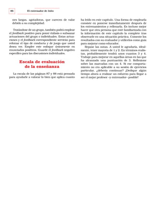 86

El entrenador de éxito

nes largas, agotadoras, que carecen de valor
debido a su complejidad.
Tratándose de un grupo, también podrá emplear
el feedback positivo para poner énfasis o subsanar
actuaciones del grupo o individuales. Estas actuaciones y el feedback correspondiente servirán para
reforzar el tipo de conducta y de juego que usted
desea ver. Emplee este enfoque únicamente en
enunciados positivos. Guarde el feedback negativo
específico para las discusiones individuales.

Escala de evaluación
de la enseñanza
La escala de las páginas 87 y 88 está pensada
para ayudarle a valorar lo bien que aplica cuanto

ha leído en este capítulo. Una forma de emplearla
consiste en ponerse inmediatamente después de
los entrenamientos y rellenarla. Es incluso mejor
hacer que otra persona que esté familiarizada con
la información de este capítulo la complete tras
observarle en una situación práctica. Comente los
resultados con su evaluador y utilícelos como guía
para mejorar como educador.
Repase las notas. A usted le agradaría, idealmente, tener mayoría de 1 y 2. En términos realistas, probablemente tendrá unos cuantos 3 y 4.
Trabaje para mejorar en aquellas áreas en las que
ha alcanzado una puntuación de 3. Reflexione
sobre las marcadas con un 4. Si ese comportamiento no era aplicable a su sesión de ejercicios
particular, ¿debería continuar? ¡Dedique algún
tiempo ahora a realizar un esfuerzo para llegar a
ser el mejor profesor –y entrenador– posible!

 