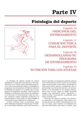 Parte IV
Fisiología del deporte
Capítulo 10

PRINCIPIOS DEL
ENTRENAMIENTO
Capítulo 11

CONDICIÓN FÍSICA
PARA EL DEPORTE
Capítulo 12

DESARROLLANDO SU
PROGRAMA
DE ENTRENAMIENTO
Capítulo 13

NUTRICIÓN PARA LOS ATLETAS

La fisiología del deporte estudia los efectos
inmediatos y a largo plazo del ejercicio y del entrenamiento en el cuerpo; aporta principios para llevar a cabo entrenamientos seguros y saludables y
programas de entrenamiento. El objetivo último de
la fisiología del deporte es el mismo que el suyo:
mejorar el rendimiento del atleta. Como usted, los
fisiólogos se preguntan cómo afectan al rendimiento la herencia y el entrenamiento; cómo los cuerpos, sistemas y tejidos responden al ejercicio y el
entrenamiento y cómo puede ser mejor dirigido el
entrenamiento para optimizar el rendimiento.
¿Cuánto necesita usted, el entrenador, saber
sobre fisiología del deporte? Al igual que el fisiólogo, el entrenador dedicado nunca sabe bastante o

deja de aprender. Los siguientes capítulos aportan
unos conocimientos de base sobre los que podrá
seguir construyendo. Como atleta y entrenador ya
sabe mucho sobre deporte y rendimiento. Ha experimentado los efectos del ejercicio y el entrenamiento, y ha aprendido de sus propios entrenadores. Pero en este campo en rápido desarrollo
siempre hay información nueva, importante, y
usted necesita conocimientos actualizados para
seguir teniendo éxito.
Tiene que ser capaz de enseñar a los atletas y
de responder a sus preguntas. Ellos quieren saber por qué han de realizar calentamientos y vueltas a la calma, cómo mejoran el rendimiento los
ejercicios interválicos, qué comer y cuándo, y por

 