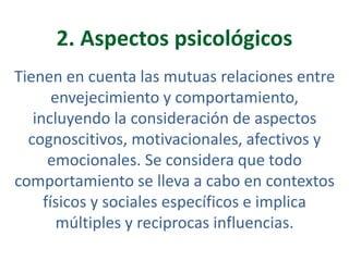 2. Aspectos psicológicos
Tienen en cuenta las mutuas relaciones entre
envejecimiento y comportamiento,
incluyendo la consideración de aspectos
cognoscitivos, motivacionales, afectivos y
emocionales. Se considera que todo
comportamiento se lleva a cabo en contextos
físicos y sociales específicos e implica
múltiples y reciprocas influencias.

 