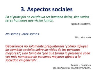 3. Aspectos sociales
En el principio no existía un ser humano único, sino varios
seres humanos que vivían juntos.
Norbert Elias (1990).

No somos, inter-somos.
Thich Nhat Hanh

Deberíamos no solamente preguntarnos ‘¿cómo influyen
los cambios sociales sobre las vidas de las personas
mayores?’, sino también ‘¿de qué forma la presencia cada
vez más numerosa de personas mayores afecta a la
sociedad en general?’.
Bernice L. Neugarten
Los significados de la edad (1996/1999).

 
