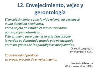 12. Envejecimiento, vejez y
gerontología
El envejecimiento, como la vida misma, no pertenece
a una disciplina académica.
Como objeto de estudio es interdisciplinario
por su propia naturaleza…
Esto es bueno para quienes lo estudian porque
la verdad es demasiado grande y se ve atrapada
entre las grietas de los paradigmas disciplinarios.
Chales F. Longino, Jr.
Sociólogo (1938-2008).

Cada sociedad produce
su propio proceso de envejecimiento.
Leopoldo Salvarezza
Médico psicoanalista (1998).

 