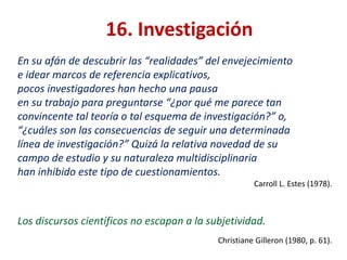 16. Investigación
En su afán de descubrir las “realidades” del envejecimiento
e idear marcos de referencia explicativos,
pocos investigadores han hecho una pausa
en su trabajo para preguntarse “¿por qué me parece tan
convincente tal teoría o tal esquema de investigación?” o,
“¿cuáles son las consecuencias de seguir una determinada
línea de investigación?” Quizá la relativa novedad de su
campo de estudio y su naturaleza multidisciplinaria
han inhibido este tipo de cuestionamientos.
Carroll L. Estes (1978).

Los discursos científicos no escapan a la subjetividad.
Christiane Gilleron (1980, p. 61).

 