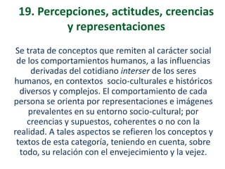 19. Percepciones, actitudes, creencias
y representaciones
Se trata de conceptos que remiten al carácter social
de los comportamientos humanos, a las influencias
derivadas del cotidiano interser de los seres
humanos, en contextos socio-culturales e históricos
diversos y complejos. El comportamiento de cada
persona se orienta por representaciones e imágenes
prevalentes en su entorno socio-cultural; por
creencias y supuestos, coherentes o no con la
realidad. A tales aspectos se refieren los conceptos y
textos de esta categoría, teniendo en cuenta, sobre
todo, su relación con el envejecimiento y la vejez.

 