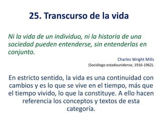 25. Transcurso de la vida
Ni la vida de un individuo, ni la historia de una
sociedad pueden entenderse, sin entenderlas en
conjunto.
Charles Wright Mills
(Sociólogo estadounidense, 1916-1962).

En estricto sentido, la vida es una continuidad con
cambios y es lo que se vive en el tiempo, más que
el tiempo vivido, lo que la constituye. A ello hacen
referencia los conceptos y textos de esta
categoría.

 