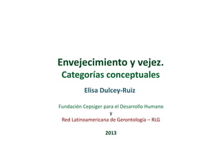 Envejecimiento y vejez.
Categorías conceptuales
Elisa Dulcey-Ruiz
Fundación Cepsiger para el Desarrollo Humano
y
Red Latinoamericana de Gerontología – RLG
2013

 