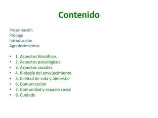 Contenido
Presentación
Prólogo
Introducción
Agradecimientos

•
•
•
•
•
•
•
•

1. Aspectos filosóficos
2. Aspectos psicológicos
3. Aspectos sociales
4. Biología del envejecimiento
5. Calidad de vida y bienestar
6. Comunicación
7. Comunidad y espacio social
8. Cuidado

 