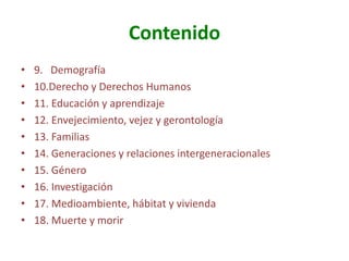 Contenido
•
•
•
•
•
•
•
•
•
•

9. Demografía
10.Derecho y Derechos Humanos
11. Educación y aprendizaje
12. Envejecimiento, vejez y gerontología
13. Familias
14. Generaciones y relaciones intergeneracionales
15. Género
16. Investigación
17. Medioambiente, hábitat y vivienda
18. Muerte y morir

 