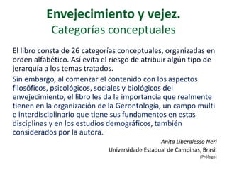 Envejecimiento y vejez.
Categorías conceptuales
El libro consta de 26 categorías conceptuales, organizadas en
orden alfabético. Así evita el riesgo de atribuir algún tipo de
jerarquía a los temas tratados.
Sin embargo, al comenzar el contenido con los aspectos
filosóficos, psicológicos, sociales y biológicos del
envejecimiento, el libro les da la importancia que realmente
tienen en la organización de la Gerontología, un campo multi
e interdisciplinario que tiene sus fundamentos en estas
disciplinas y en los estudios demográficos, también
considerados por la autora.
Anita Liberalesso Neri
Universidade Estadual de Campinas, Brasil
(Prólogo)

 