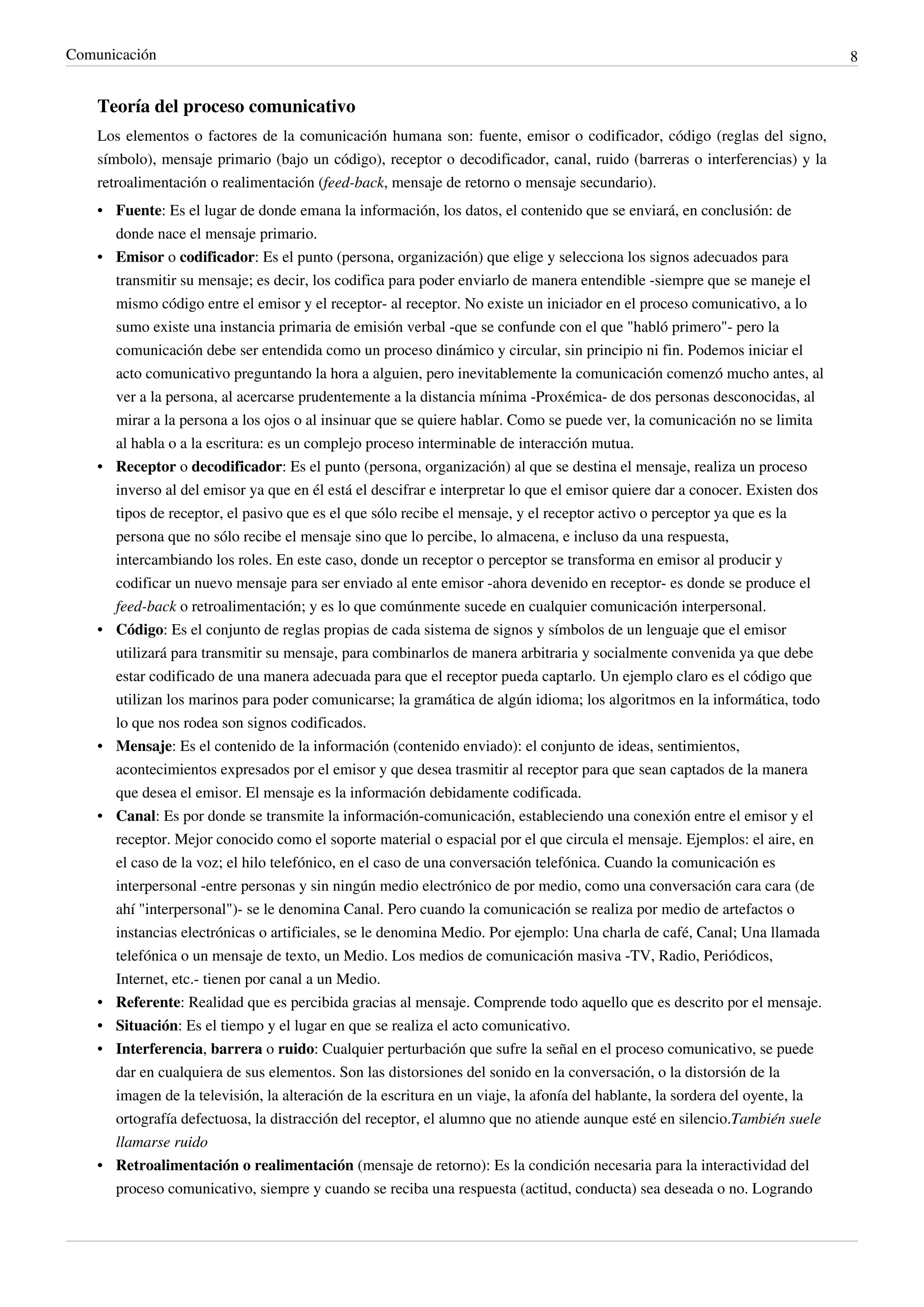 Comunicación                                                                                                                  8


    Teoría del proceso comunicativo
    Los elementos o factores de la comunicación humana son: fuente, emisor o codificador, código (reglas del signo,
    símbolo), mensaje primario (bajo un código), receptor o decodificador, canal, ruido (barreras o interferencias) y la
    retroalimentación o realimentación (feed-back, mensaje de retorno o mensaje secundario).
    • Fuente: Es el lugar de donde emana la información, los datos, el contenido que se enviará, en conclusión: de
      donde nace el mensaje primario.
    • Emisor o codificador: Es el punto (persona, organización) que elige y selecciona los signos adecuados para
      transmitir su mensaje; es decir, los codifica para poder enviarlo de manera entendible -siempre que se maneje el
      mismo código entre el emisor y el receptor- al receptor. No existe un iniciador en el proceso comunicativo, a lo
      sumo existe una instancia primaria de emisión verbal -que se confunde con el que "habló primero"- pero la
      comunicación debe ser entendida como un proceso dinámico y circular, sin principio ni fin. Podemos iniciar el
      acto comunicativo preguntando la hora a alguien, pero inevitablemente la comunicación comenzó mucho antes, al
      ver a la persona, al acercarse prudentemente a la distancia mínima -Proxémica- de dos personas desconocidas, al
      mirar a la persona a los ojos o al insinuar que se quiere hablar. Como se puede ver, la comunicación no se limita
      al habla o a la escritura: es un complejo proceso interminable de interacción mutua.
    • Receptor o decodificador: Es el punto (persona, organización) al que se destina el mensaje, realiza un proceso
      inverso al del emisor ya que en él está el descifrar e interpretar lo que el emisor quiere dar a conocer. Existen dos
      tipos de receptor, el pasivo que es el que sólo recibe el mensaje, y el receptor activo o perceptor ya que es la
      persona que no sólo recibe el mensaje sino que lo percibe, lo almacena, e incluso da una respuesta,
      intercambiando los roles. En este caso, donde un receptor o perceptor se transforma en emisor al producir y
      codificar un nuevo mensaje para ser enviado al ente emisor -ahora devenido en receptor- es donde se produce el
      feed-back o retroalimentación; y es lo que comúnmente sucede en cualquier comunicación interpersonal.
    • Código: Es el conjunto de reglas propias de cada sistema de signos y símbolos de un lenguaje que el emisor
      utilizará para transmitir su mensaje, para combinarlos de manera arbitraria y socialmente convenida ya que debe
      estar codificado de una manera adecuada para que el receptor pueda captarlo. Un ejemplo claro es el código que
      utilizan los marinos para poder comunicarse; la gramática de algún idioma; los algoritmos en la informática, todo
      lo que nos rodea son signos codificados.
    • Mensaje: Es el contenido de la información (contenido enviado): el conjunto de ideas, sentimientos,
      acontecimientos expresados por el emisor y que desea trasmitir al receptor para que sean captados de la manera
      que desea el emisor. El mensaje es la información debidamente codificada.
    • Canal: Es por donde se transmite la información-comunicación, estableciendo una conexión entre el emisor y el
      receptor. Mejor conocido como el soporte material o espacial por el que circula el mensaje. Ejemplos: el aire, en
      el caso de la voz; el hilo telefónico, en el caso de una conversación telefónica. Cuando la comunicación es
      interpersonal -entre personas y sin ningún medio electrónico de por medio, como una conversación cara cara (de
      ahí "interpersonal")- se le denomina Canal. Pero cuando la comunicación se realiza por medio de artefactos o
      instancias electrónicas o artificiales, se le denomina Medio. Por ejemplo: Una charla de café, Canal; Una llamada
      telefónica o un mensaje de texto, un Medio. Los medios de comunicación masiva -TV, Radio, Periódicos,
      Internet, etc.- tienen por canal a un Medio.
    • Referente: Realidad que es percibida gracias al mensaje. Comprende todo aquello que es descrito por el mensaje.
    • Situación: Es el tiempo y el lugar en que se realiza el acto comunicativo.
    • Interferencia, barrera o ruido: Cualquier perturbación que sufre la señal en el proceso comunicativo, se puede
      dar en cualquiera de sus elementos. Son las distorsiones del sonido en la conversación, o la distorsión de la
      imagen de la televisión, la alteración de la escritura en un viaje, la afonía del hablante, la sordera del oyente, la
      ortografía defectuosa, la distracción del receptor, el alumno que no atiende aunque esté en silencio.También suele
      llamarse ruido
    • Retroalimentación o realimentación (mensaje de retorno): Es la condición necesaria para la interactividad del
      proceso comunicativo, siempre y cuando se reciba una respuesta (actitud, conducta) sea deseada o no. Logrando
 