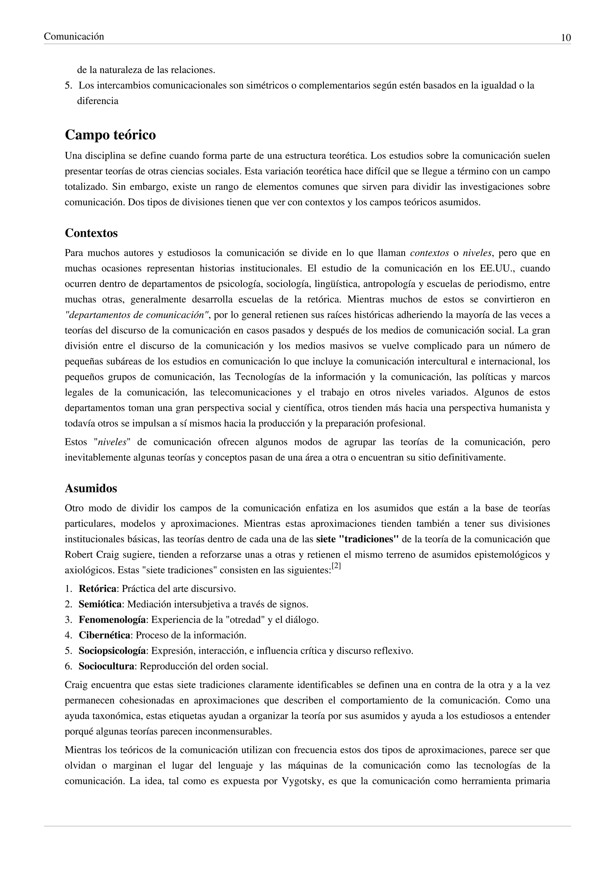 Comunicación                                                                                                                   10


       de la naturaleza de las relaciones.
    5. Los intercambios comunicacionales son simétricos o complementarios según estén basados en la igualdad o la
       diferencia


    Campo teórico
    Una disciplina se define cuando forma parte de una estructura teorética. Los estudios sobre la comunicación suelen
    presentar teorías de otras ciencias sociales. Esta variación teorética hace difícil que se llegue a término con un campo
    totalizado. Sin embargo, existe un rango de elementos comunes que sirven para dividir las investigaciones sobre
    comunicación. Dos tipos de divisiones tienen que ver con contextos y los campos teóricos asumidos.


    Contextos
    Para muchos autores y estudiosos la comunicación se divide en lo que llaman contextos o niveles, pero que en
    muchas ocasiones representan historias institucionales. El estudio de la comunicación en los EE.UU., cuando
    ocurren dentro de departamentos de psicología, sociología, lingüística, antropología y escuelas de periodismo, entre
    muchas otras, generalmente desarrolla escuelas de la retórica. Mientras muchos de estos se convirtieron en
    "departamentos de comunicación", por lo general retienen sus raíces históricas adheriendo la mayoría de las veces a
    teorías del discurso de la comunicación en casos pasados y después de los medios de comunicación social. La gran
    división entre el discurso de la comunicación y los medios masivos se vuelve complicado para un número de
    pequeñas subáreas de los estudios en comunicación lo que incluye la comunicación intercultural e internacional, los
    pequeños grupos de comunicación, las Tecnologías de la información y la comunicación, las políticas y marcos
    legales de la comunicación, las telecomunicaciones y el trabajo en otros niveles variados. Algunos de estos
    departamentos toman una gran perspectiva social y científica, otros tienden más hacia una perspectiva humanista y
    todavía otros se impulsan a sí mismos hacia la producción y la preparación profesional.
    Estos "niveles" de comunicación ofrecen algunos modos de agrupar las teorías de la comunicación, pero
    inevitablemente algunas teorías y conceptos pasan de una área a otra o encuentran su sitio definitivamente.


    Asumidos
    Otro modo de dividir los campos de la comunicación enfatiza en los asumidos que están a la base de teorías
    particulares, modelos y aproximaciones. Mientras estas aproximaciones tienden también a tener sus divisiones
    institucionales básicas, las teorías dentro de cada una de las siete "tradiciones" de la teoría de la comunicación que
    Robert Craig sugiere, tienden a reforzarse unas a otras y retienen el mismo terreno de asumidos epistemológicos y
    axiológicos. Estas "siete tradiciones" consisten en las siguientes:[2]
    1.   Retórica: Práctica del arte discursivo.
    2.   Semiótica: Mediación intersubjetiva a través de signos.
    3.   Fenomenología: Experiencia de la "otredad" y el diálogo.
    4.   Cibernética: Proceso de la información.
    5.   Sociopsicología: Expresión, interacción, e influencia crítica y discurso reflexivo.
    6.   Sociocultura: Reproducción del orden social.
    Craig encuentra que estas siete tradiciones claramente identificables se definen una en contra de la otra y a la vez
    permanecen cohesionadas en aproximaciones que describen el comportamiento de la comunicación. Como una
    ayuda taxonómica, estas etiquetas ayudan a organizar la teoría por sus asumidos y ayuda a los estudiosos a entender
    porqué algunas teorías parecen inconmensurables.
    Mientras los teóricos de la comunicación utilizan con frecuencia estos dos tipos de aproximaciones, parece ser que
    olvidan o marginan el lugar del lenguaje y las máquinas de la comunicación como las tecnologías de la
    comunicación. La idea, tal como es expuesta por Vygotsky, es que la comunicación como herramienta primaria
 