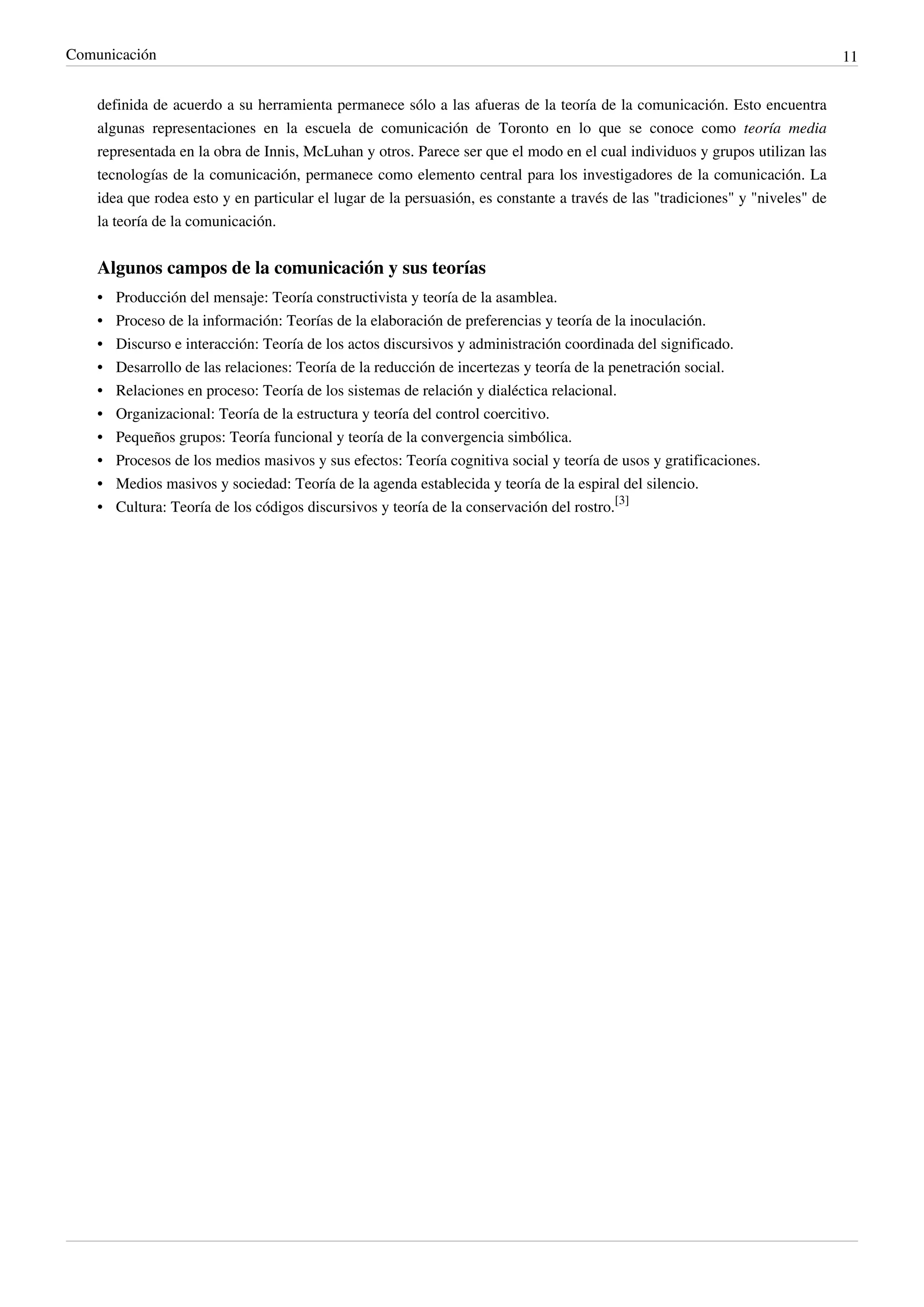 Comunicación                                                                                                                   11


    definida de acuerdo a su herramienta permanece sólo a las afueras de la teoría de la comunicación. Esto encuentra
    algunas representaciones en la escuela de comunicación de Toronto en lo que se conoce como teoría media
    representada en la obra de Innis, McLuhan y otros. Parece ser que el modo en el cual individuos y grupos utilizan las
    tecnologías de la comunicación, permanece como elemento central para los investigadores de la comunicación. La
    idea que rodea esto y en particular el lugar de la persuasión, es constante a través de las "tradiciones" y "niveles" de
    la teoría de la comunicación.


    Algunos campos de la comunicación y sus teorías
    •   Producción del mensaje: Teoría constructivista y teoría de la asamblea.
    •   Proceso de la información: Teorías de la elaboración de preferencias y teoría de la inoculación.
    •   Discurso e interacción: Teoría de los actos discursivos y administración coordinada del significado.
    •   Desarrollo de las relaciones: Teoría de la reducción de incertezas y teoría de la penetración social.
    •   Relaciones en proceso: Teoría de los sistemas de relación y dialéctica relacional.
    •   Organizacional: Teoría de la estructura y teoría del control coercitivo.
    •   Pequeños grupos: Teoría funcional y teoría de la convergencia simbólica.
    •   Procesos de los medios masivos y sus efectos: Teoría cognitiva social y teoría de usos y gratificaciones.
    •   Medios masivos y sociedad: Teoría de la agenda establecida y teoría de la espiral del silencio.
    • Cultura: Teoría de los códigos discursivos y teoría de la conservación del rostro.[3]
 
