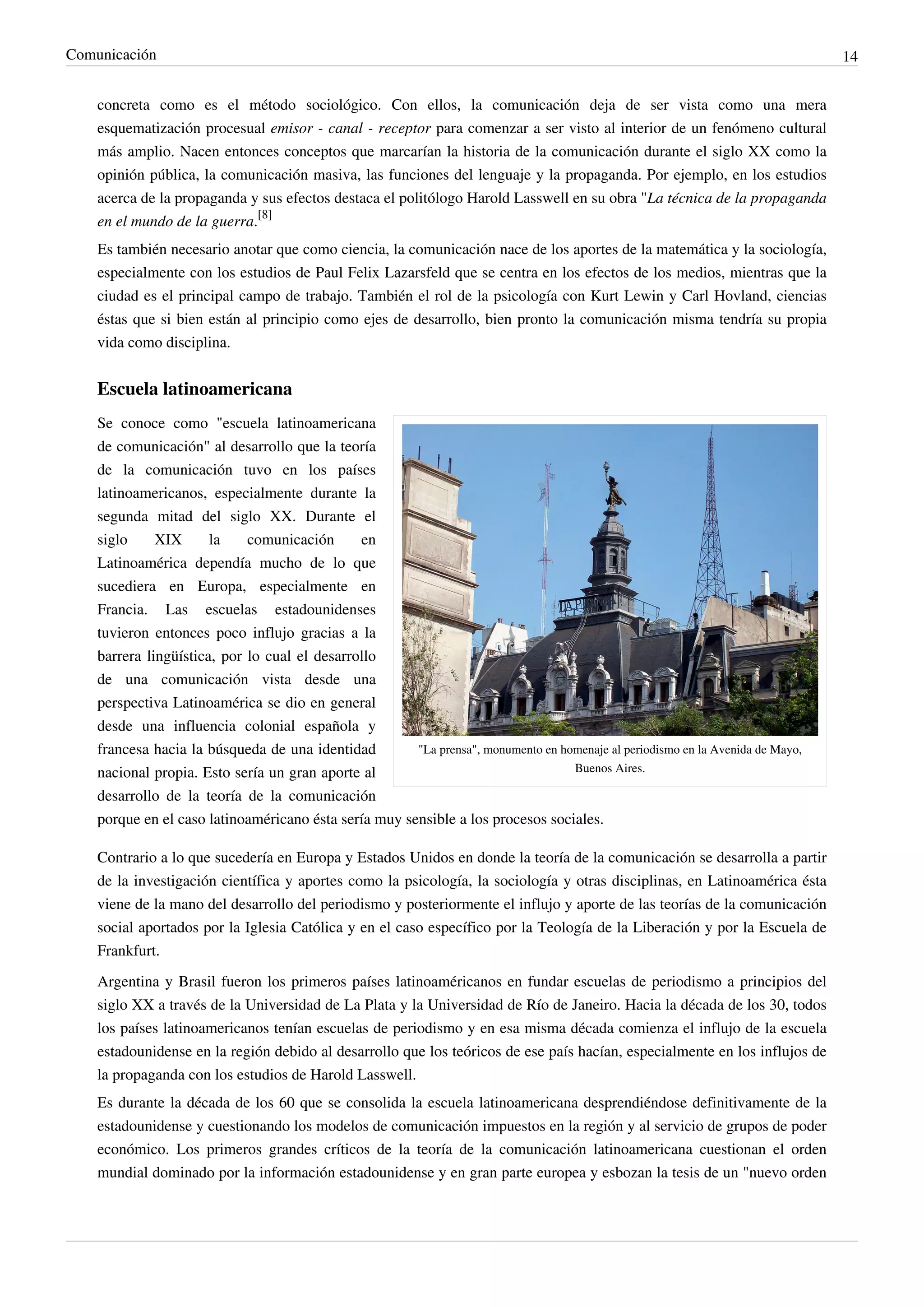 Comunicación                                                                                                                     14


    concreta como es el método sociológico. Con ellos, la comunicación deja de ser vista como una mera
    esquematización procesual emisor - canal - receptor para comenzar a ser visto al interior de un fenómeno cultural
    más amplio. Nacen entonces conceptos que marcarían la historia de la comunicación durante el siglo XX como la
    opinión pública, la comunicación masiva, las funciones del lenguaje y la propaganda. Por ejemplo, en los estudios
    acerca de la propaganda y sus efectos destaca el politólogo Harold Lasswell en su obra "La técnica de la propaganda
    en el mundo de la guerra.[8]
    Es también necesario anotar que como ciencia, la comunicación nace de los aportes de la matemática y la sociología,
    especialmente con los estudios de Paul Felix Lazarsfeld que se centra en los efectos de los medios, mientras que la
    ciudad es el principal campo de trabajo. También el rol de la psicología con Kurt Lewin y Carl Hovland, ciencias
    éstas que si bien están al principio como ejes de desarrollo, bien pronto la comunicación misma tendría su propia
    vida como disciplina.


    Escuela latinoamericana
    Se conoce como "escuela latinoamericana
    de comunicación" al desarrollo que la teoría
    de la comunicación tuvo en los países
    latinoamericanos, especialmente durante la
    segunda mitad del siglo XX. Durante el
    siglo     XIX      la    comunicación      en
    Latinoamérica dependía mucho de lo que
    sucediera en Europa, especialmente en
    Francia. Las escuelas estadounidenses
    tuvieron entonces poco influjo gracias a la
    barrera lingüística, por lo cual el desarrollo
    de una comunicación vista desde una
    perspectiva Latinoamérica se dio en general
    desde una influencia colonial española y
    francesa hacia la búsqueda de una identidad        "La prensa", monumento en homenaje al periodismo en la Avenida de Mayo,
    nacional propia. Esto sería un gran aporte al                                  Buenos Aires.

    desarrollo de la teoría de la comunicación
    porque en el caso latinoaméricano ésta sería muy sensible a los procesos sociales.

    Contrario a lo que sucedería en Europa y Estados Unidos en donde la teoría de la comunicación se desarrolla a partir
    de la investigación científica y aportes como la psicología, la sociología y otras disciplinas, en Latinoamérica ésta
    viene de la mano del desarrollo del periodismo y posteriormente el influjo y aporte de las teorías de la comunicación
    social aportados por la Iglesia Católica y en el caso específico por la Teología de la Liberación y por la Escuela de
    Frankfurt.
    Argentina y Brasil fueron los primeros países latinoaméricanos en fundar escuelas de periodismo a principios del
    siglo XX a través de la Universidad de La Plata y la Universidad de Río de Janeiro. Hacia la década de los 30, todos
    los países latinoamericanos tenían escuelas de periodismo y en esa misma década comienza el influjo de la escuela
    estadounidense en la región debido al desarrollo que los teóricos de ese país hacían, especialmente en los influjos de
    la propaganda con los estudios de Harold Lasswell.
    Es durante la década de los 60 que se consolida la escuela latinoamericana desprendiéndose definitivamente de la
    estadounidense y cuestionando los modelos de comunicación impuestos en la región y al servicio de grupos de poder
    económico. Los primeros grandes críticos de la teoría de la comunicación latinoamericana cuestionan el orden
    mundial dominado por la información estadounidense y en gran parte europea y esbozan la tesis de un "nuevo orden
 