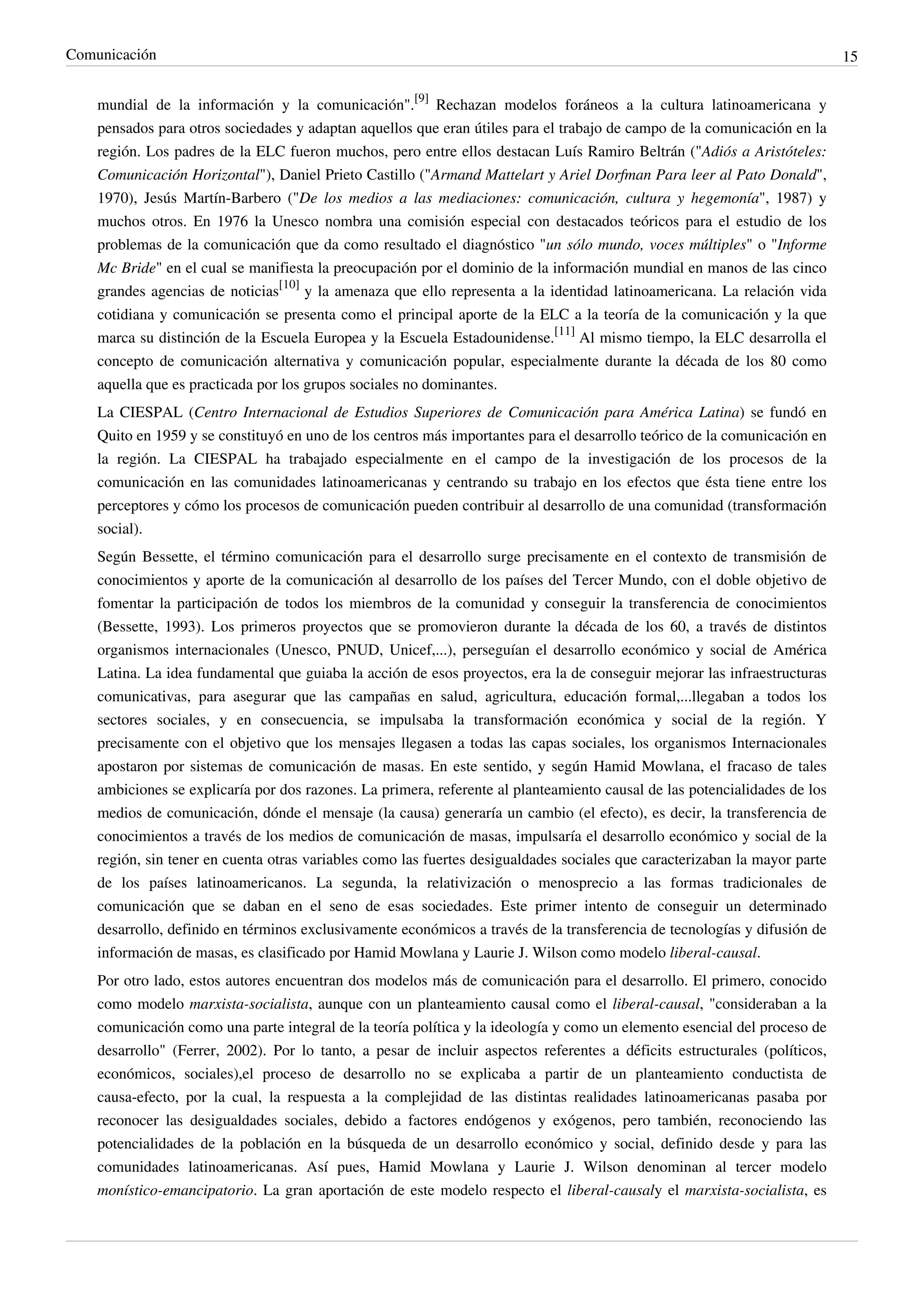 Comunicación                                                                                                                15


    mundial de la información y la comunicación".[9] Rechazan modelos foráneos a la cultura latinoamericana y
    pensados para otros sociedades y adaptan aquellos que eran útiles para el trabajo de campo de la comunicación en la
    región. Los padres de la ELC fueron muchos, pero entre ellos destacan Luís Ramiro Beltrán ("Adiós a Aristóteles:
    Comunicación Horizontal"), Daniel Prieto Castillo ("Armand Mattelart y Ariel Dorfman Para leer al Pato Donald",
    1970), Jesús Martín-Barbero ("De los medios a las mediaciones: comunicación, cultura y hegemonía", 1987) y
    muchos otros. En 1976 la Unesco nombra una comisión especial con destacados teóricos para el estudio de los
    problemas de la comunicación que da como resultado el diagnóstico "un sólo mundo, voces múltiples" o "Informe
    Mc Bride" en el cual se manifiesta la preocupación por el dominio de la información mundial en manos de las cinco
    grandes agencias de noticias[10] y la amenaza que ello representa a la identidad latinoamericana. La relación vida
    cotidiana y comunicación se presenta como el principal aporte de la ELC a la teoría de la comunicación y la que
    marca su distinción de la Escuela Europea y la Escuela Estadounidense.[11] Al mismo tiempo, la ELC desarrolla el
    concepto de comunicación alternativa y comunicación popular, especialmente durante la década de los 80 como
    aquella que es practicada por los grupos sociales no dominantes.
    La CIESPAL (Centro Internacional de Estudios Superiores de Comunicación para América Latina) se fundó en
    Quito en 1959 y se constituyó en uno de los centros más importantes para el desarrollo teórico de la comunicación en
    la región. La CIESPAL ha trabajado especialmente en el campo de la investigación de los procesos de la
    comunicación en las comunidades latinoamericanas y centrando su trabajo en los efectos que ésta tiene entre los
    perceptores y cómo los procesos de comunicación pueden contribuir al desarrollo de una comunidad (transformación
    social).
    Según Bessette, el término comunicación para el desarrollo surge precisamente en el contexto de transmisión de
    conocimientos y aporte de la comunicación al desarrollo de los países del Tercer Mundo, con el doble objetivo de
    fomentar la participación de todos los miembros de la comunidad y conseguir la transferencia de conocimientos
    (Bessette, 1993). Los primeros proyectos que se promovieron durante la década de los 60, a través de distintos
    organismos internacionales (Unesco, PNUD, Unicef,...), perseguían el desarrollo económico y social de América
    Latina. La idea fundamental que guiaba la acción de esos proyectos, era la de conseguir mejorar las infraestructuras
    comunicativas, para asegurar que las campañas en salud, agricultura, educación formal,...llegaban a todos los
    sectores sociales, y en consecuencia, se impulsaba la transformación económica y social de la región. Y
    precisamente con el objetivo que los mensajes llegasen a todas las capas sociales, los organismos Internacionales
    apostaron por sistemas de comunicación de masas. En este sentido, y según Hamid Mowlana, el fracaso de tales
    ambiciones se explicaría por dos razones. La primera, referente al planteamiento causal de las potencialidades de los
    medios de comunicación, dónde el mensaje (la causa) generaría un cambio (el efecto), es decir, la transferencia de
    conocimientos a través de los medios de comunicación de masas, impulsaría el desarrollo económico y social de la
    región, sin tener en cuenta otras variables como las fuertes desigualdades sociales que caracterizaban la mayor parte
    de los países latinoamericanos. La segunda, la relativización o menosprecio a las formas tradicionales de
    comunicación que se daban en el seno de esas sociedades. Este primer intento de conseguir un determinado
    desarrollo, definido en términos exclusivamente económicos a través de la transferencia de tecnologías y difusión de
    información de masas, es clasificado por Hamid Mowlana y Laurie J. Wilson como modelo liberal-causal.
    Por otro lado, estos autores encuentran dos modelos más de comunicación para el desarrollo. El primero, conocido
    como modelo marxista-socialista, aunque con un planteamiento causal como el liberal-causal, "consideraban a la
    comunicación como una parte integral de la teoría política y la ideología y como un elemento esencial del proceso de
    desarrollo" (Ferrer, 2002). Por lo tanto, a pesar de incluir aspectos referentes a déficits estructurales (políticos,
    económicos, sociales),el proceso de desarrollo no se explicaba a partir de un planteamiento conductista de
    causa-efecto, por la cual, la respuesta a la complejidad de las distintas realidades latinoamericanas pasaba por
    reconocer las desigualdades sociales, debido a factores endógenos y exógenos, pero también, reconociendo las
    potencialidades de la población en la búsqueda de un desarrollo económico y social, definido desde y para las
    comunidades latinoamericanas. Así pues, Hamid Mowlana y Laurie J. Wilson denominan al tercer modelo
    monístico-emancipatorio. La gran aportación de este modelo respecto el liberal-causaly el marxista-socialista, es
 