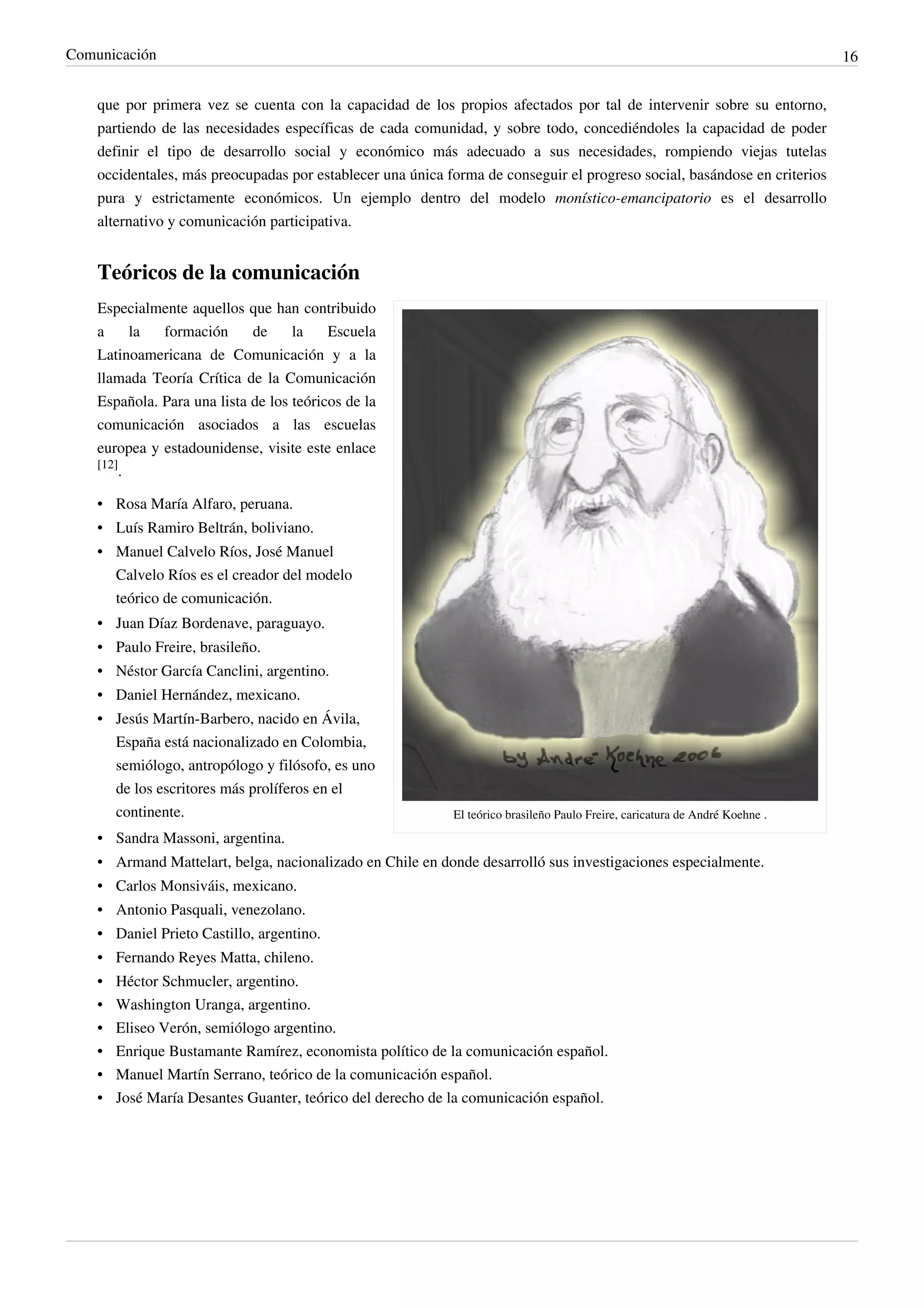 Comunicación                                                                                                                  16


    que por primera vez se cuenta con la capacidad de los propios afectados por tal de intervenir sobre su entorno,
    partiendo de las necesidades específicas de cada comunidad, y sobre todo, concediéndoles la capacidad de poder
    definir el tipo de desarrollo social y económico más adecuado a sus necesidades, rompiendo viejas tutelas
    occidentales, más preocupadas por establecer una única forma de conseguir el progreso social, basándose en criterios
    pura y estrictamente económicos. Un ejemplo dentro del modelo monístico-emancipatorio es el desarrollo
    alternativo y comunicación participativa.


    Teóricos de la comunicación
    Especialmente aquellos que han contribuido
    a      la formación      de     la    Escuela
    Latinoamericana de Comunicación y a la
    llamada Teoría Crítica de la Comunicación
    Española. Para una lista de los teóricos de la
    comunicación asociados a las escuelas
    europea y estadounidense, visite este enlace
    [12]
         .

    • Rosa María Alfaro, peruana.
    • Luís Ramiro Beltrán, boliviano.
    • Manuel Calvelo Ríos, José Manuel
      Calvelo Ríos es el creador del modelo
      teórico de comunicación.
    • Juan Díaz Bordenave, paraguayo.
    • Paulo Freire, brasileño.
    • Néstor García Canclini, argentino.
    • Daniel Hernández, mexicano.
    • Jesús Martín-Barbero, nacido en Ávila,
      España está nacionalizado en Colombia,
      semiólogo, antropólogo y filósofo, es uno
      de los escritores más prolíferos en el
      continente.                                           El teórico brasileño Paulo Freire, caricatura de André Koehne .
    • Sandra Massoni, argentina.
    • Armand Mattelart, belga, nacionalizado en Chile en donde desarrolló sus investigaciones especialmente.
    • Carlos Monsiváis, mexicano.
    • Antonio Pasquali, venezolano.
    • Daniel Prieto Castillo, argentino.
    • Fernando Reyes Matta, chileno.
    •   Héctor Schmucler, argentino.
    •   Washington Uranga, argentino.
    •   Eliseo Verón, semiólogo argentino.
    •   Enrique Bustamante Ramírez, economista político de la comunicación español.
    •   Manuel Martín Serrano, teórico de la comunicación español.
    •   José María Desantes Guanter, teórico del derecho de la comunicación español.
 