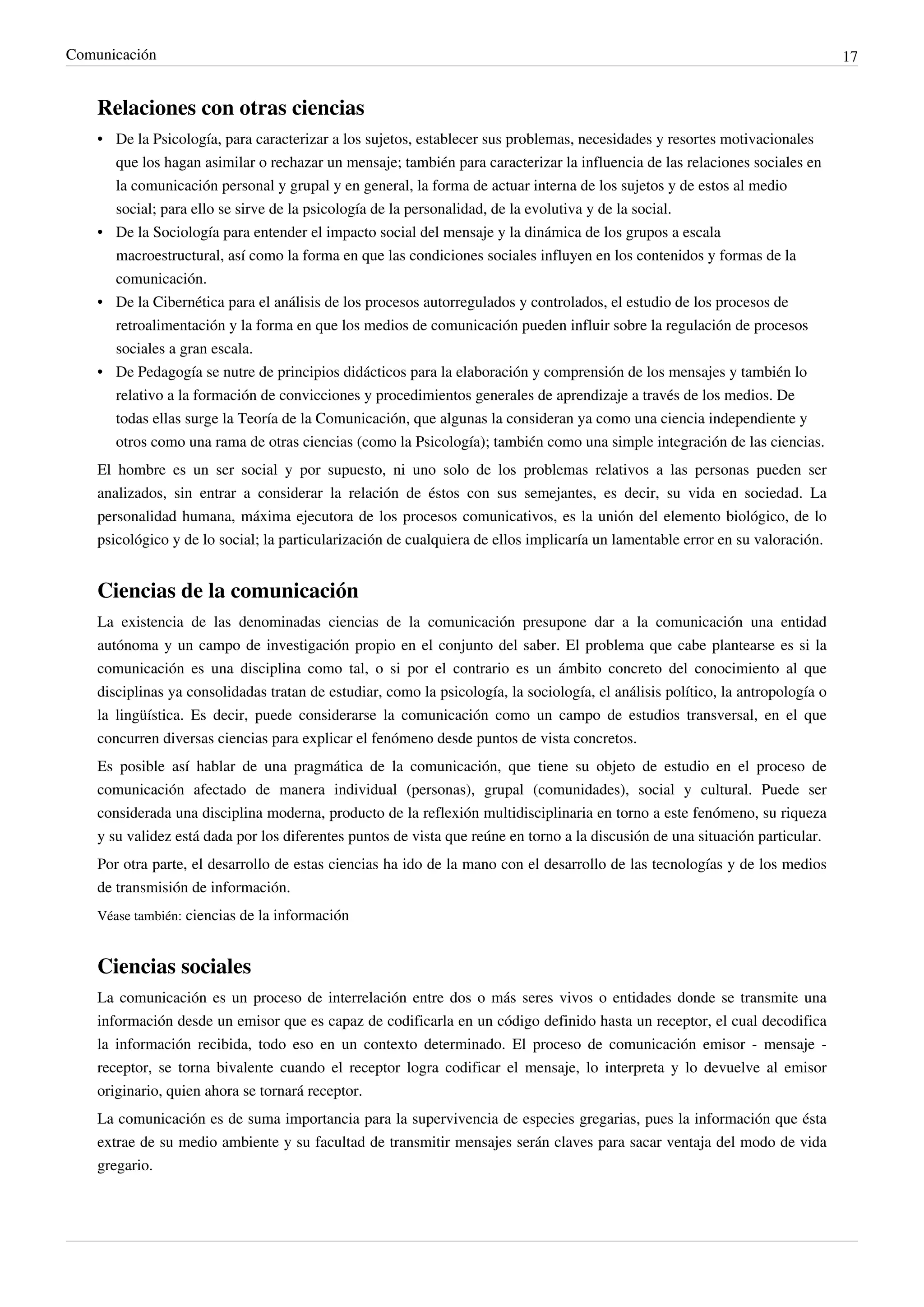Comunicación                                                                                                                     17


    Relaciones con otras ciencias
    • De la Psicología, para caracterizar a los sujetos, establecer sus problemas, necesidades y resortes motivacionales
      que los hagan asimilar o rechazar un mensaje; también para caracterizar la influencia de las relaciones sociales en
      la comunicación personal y grupal y en general, la forma de actuar interna de los sujetos y de estos al medio
      social; para ello se sirve de la psicología de la personalidad, de la evolutiva y de la social.
    • De la Sociología para entender el impacto social del mensaje y la dinámica de los grupos a escala
      macroestructural, así como la forma en que las condiciones sociales influyen en los contenidos y formas de la
      comunicación.
    • De la Cibernética para el análisis de los procesos autorregulados y controlados, el estudio de los procesos de
      retroalimentación y la forma en que los medios de comunicación pueden influir sobre la regulación de procesos
      sociales a gran escala.
    • De Pedagogía se nutre de principios didácticos para la elaboración y comprensión de los mensajes y también lo
      relativo a la formación de convicciones y procedimientos generales de aprendizaje a través de los medios. De
      todas ellas surge la Teoría de la Comunicación, que algunas la consideran ya como una ciencia independiente y
      otros como una rama de otras ciencias (como la Psicología); también como una simple integración de las ciencias.
    El hombre es un ser social y por supuesto, ni uno solo de los problemas relativos a las personas pueden ser
    analizados, sin entrar a considerar la relación de éstos con sus semejantes, es decir, su vida en sociedad. La
    personalidad humana, máxima ejecutora de los procesos comunicativos, es la unión del elemento biológico, de lo
    psicológico y de lo social; la particularización de cualquiera de ellos implicaría un lamentable error en su valoración.


    Ciencias de la comunicación
    La existencia de las denominadas ciencias de la comunicación presupone dar a la comunicación una entidad
    autónoma y un campo de investigación propio en el conjunto del saber. El problema que cabe plantearse es si la
    comunicación es una disciplina como tal, o si por el contrario es un ámbito concreto del conocimiento al que
    disciplinas ya consolidadas tratan de estudiar, como la psicología, la sociología, el análisis político, la antropología o
    la lingüística. Es decir, puede considerarse la comunicación como un campo de estudios transversal, en el que
    concurren diversas ciencias para explicar el fenómeno desde puntos de vista concretos.
    Es posible así hablar de una pragmática de la comunicación, que tiene su objeto de estudio en el proceso de
    comunicación afectado de manera individual (personas), grupal (comunidades), social y cultural. Puede ser
    considerada una disciplina moderna, producto de la reflexión multidisciplinaria en torno a este fenómeno, su riqueza
    y su validez está dada por los diferentes puntos de vista que reúne en torno a la discusión de una situación particular.
    Por otra parte, el desarrollo de estas ciencias ha ido de la mano con el desarrollo de las tecnologías y de los medios
    de transmisión de información.
    Véase también: ciencias de la información


    Ciencias sociales
    La comunicación es un proceso de interrelación entre dos o más seres vivos o entidades donde se transmite una
    información desde un emisor que es capaz de codificarla en un código definido hasta un receptor, el cual decodifica
    la información recibida, todo eso en un contexto determinado. El proceso de comunicación emisor - mensaje -
    receptor, se torna bivalente cuando el receptor logra codificar el mensaje, lo interpreta y lo devuelve al emisor
    originario, quien ahora se tornará receptor.
    La comunicación es de suma importancia para la supervivencia de especies gregarias, pues la información que ésta
    extrae de su medio ambiente y su facultad de transmitir mensajes serán claves para sacar ventaja del modo de vida
    gregario.
 