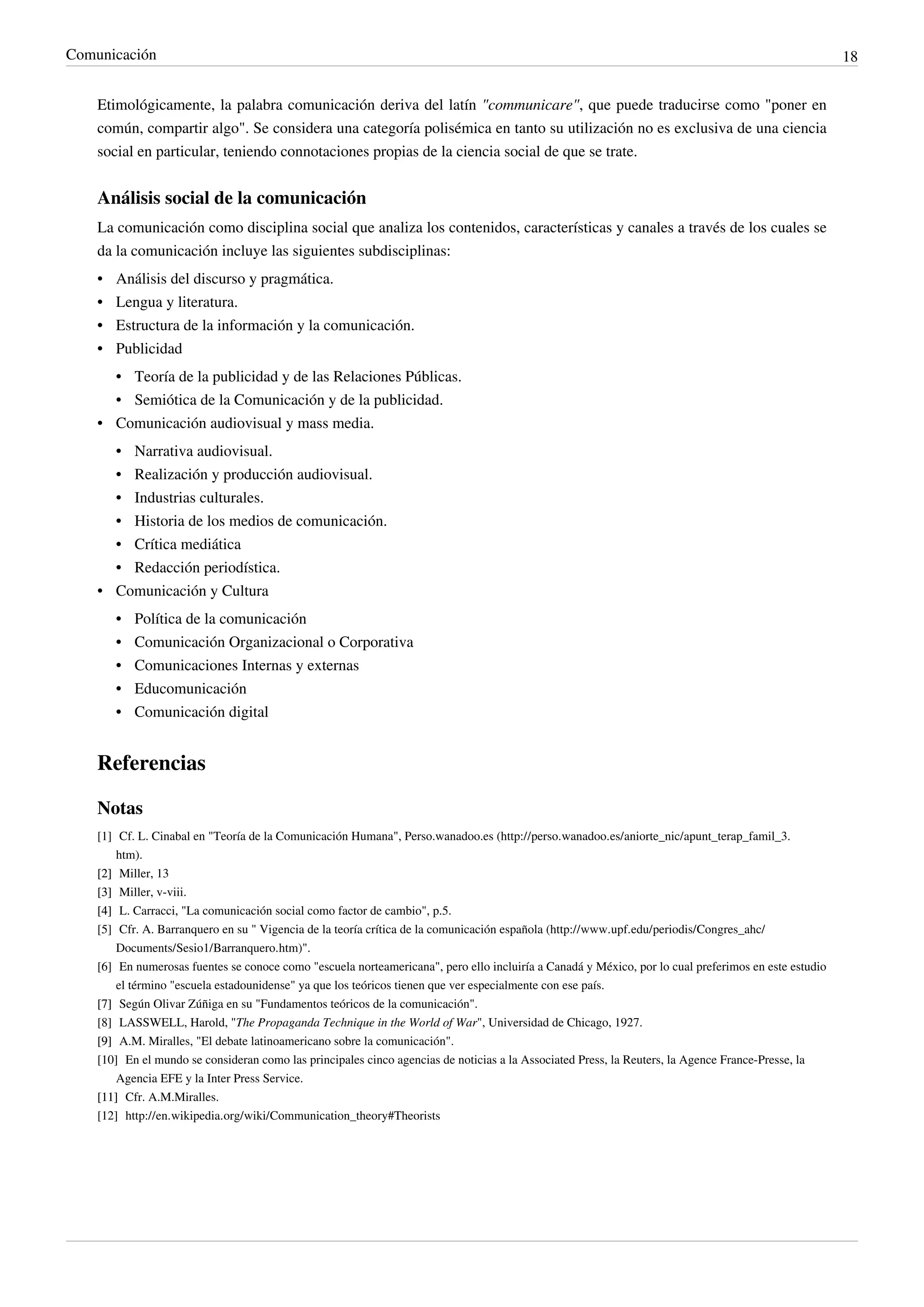 Comunicación                                                                                                                                          18


    Etimológicamente, la palabra comunicación deriva del latín "communicare", que puede traducirse como "poner en
    común, compartir algo". Se considera una categoría polisémica en tanto su utilización no es exclusiva de una ciencia
    social en particular, teniendo connotaciones propias de la ciencia social de que se trate.


    Análisis social de la comunicación
    La comunicación como disciplina social que analiza los contenidos, características y canales a través de los cuales se
    da la comunicación incluye las siguientes subdisciplinas:
    •   Análisis del discurso y pragmática.
    •   Lengua y literatura.
    •   Estructura de la información y la comunicación.
    •   Publicidad
      • Teoría de la publicidad y de las Relaciones Públicas.
      • Semiótica de la Comunicación y de la publicidad.
    • Comunicación audiovisual y mass media.
        • Narrativa audiovisual.
        • Realización y producción audiovisual.
      • Industrias culturales.
      • Historia de los medios de comunicación.
      • Crítica mediática
      • Redacción periodística.
    • Comunicación y Cultura
        •   Política de la comunicación
        •   Comunicación Organizacional o Corporativa
        •   Comunicaciones Internas y externas
        •   Educomunicación
        •   Comunicación digital


    Referencias

    Notas
    [1] Cf. L. Cinabal en "Teoría de la Comunicación Humana", Perso.wanadoo.es (http:/ / perso. wanadoo. es/ aniorte_nic/ apunt_terap_famil_3.
        htm).
    [2] Miller, 13
    [3] Miller, v-viii.
    [4] L. Carracci, "La comunicación social como factor de cambio", p.5.
    [5] Cfr. A. Barranquero en su " Vigencia de la teoría crítica de la comunicación española (http:/ / www. upf. edu/ periodis/ Congres_ahc/
        Documents/ Sesio1/ Barranquero. htm)".
    [6] En numerosas fuentes se conoce como "escuela norteamericana", pero ello incluiría a Canadá y México, por lo cual preferimos en este estudio
        el término "escuela estadounidense" ya que los teóricos tienen que ver especialmente con ese país.
    [7] Según Olivar Zúñiga en su "Fundamentos teóricos de la comunicación".
    [8] LASSWELL, Harold, "The Propaganda Technique in the World of War", Universidad de Chicago, 1927.
    [9] A.M. Miralles, "El debate latinoamericano sobre la comunicación".
    [10] En el mundo se consideran como las principales cinco agencias de noticias a la Associated Press, la Reuters, la Agence France-Presse, la
        Agencia EFE y la Inter Press Service.
    [11] Cfr. A.M.Miralles.
    [12] http:/ / en. wikipedia. org/ wiki/ Communication_theory#Theorists
 