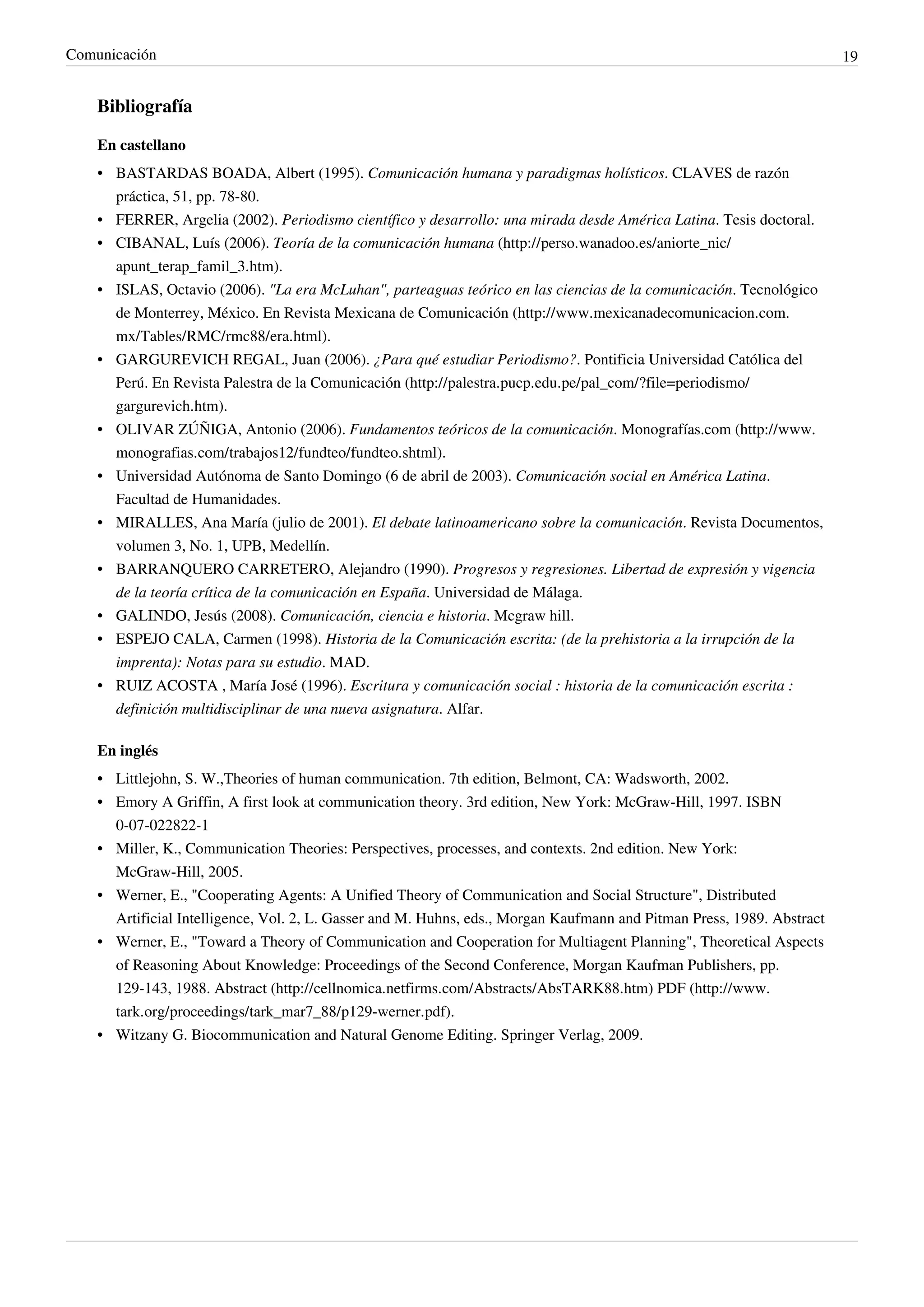 Comunicación                                                                                                            19


    Bibliografía

    En castellano
    • BASTARDAS BOADA, Albert (1995). Comunicación humana y paradigmas holísticos. CLAVES de razón
      práctica, 51, pp. 78-80.
    • FERRER, Argelia (2002). Periodismo científico y desarrollo: una mirada desde América Latina. Tesis doctoral.
    • CIBANAL, Luís (2006). Teoría de la comunicación humana (http://perso.wanadoo.es/aniorte_nic/
      apunt_terap_famil_3.htm).
    • ISLAS, Octavio (2006). "La era McLuhan", parteaguas teórico en las ciencias de la comunicación. Tecnológico
      de Monterrey, México. En Revista Mexicana de Comunicación (http://www.mexicanadecomunicacion.com.
      mx/Tables/RMC/rmc88/era.html).
    • GARGUREVICH REGAL, Juan (2006). ¿Para qué estudiar Periodismo?. Pontificia Universidad Católica del
      Perú. En Revista Palestra de la Comunicación (http://palestra.pucp.edu.pe/pal_com/?file=periodismo/
      gargurevich.htm).
    • OLIVAR ZÚÑIGA, Antonio (2006). Fundamentos teóricos de la comunicación. Monografías.com (http://www.
      monografias.com/trabajos12/fundteo/fundteo.shtml).
    • Universidad Autónoma de Santo Domingo (6 de abril de 2003). Comunicación social en América Latina.
      Facultad de Humanidades.
    • MIRALLES, Ana María (julio de 2001). El debate latinoamericano sobre la comunicación. Revista Documentos,
      volumen 3, No. 1, UPB, Medellín.
    • BARRANQUERO CARRETERO, Alejandro (1990). Progresos y regresiones. Libertad de expresión y vigencia
      de la teoría crítica de la comunicación en España. Universidad de Málaga.
    • GALINDO, Jesús (2008). Comunicación, ciencia e historia. Mcgraw hill.
    • ESPEJO CALA, Carmen (1998). Historia de la Comunicación escrita: (de la prehistoria a la irrupción de la
      imprenta): Notas para su estudio. MAD.
    • RUIZ ACOSTA , María José (1996). Escritura y comunicación social : historia de la comunicación escrita :
      definición multidisciplinar de una nueva asignatura. Alfar.

    En inglés
    • Littlejohn, S. W.,Theories of human communication. 7th edition, Belmont, CA: Wadsworth, 2002.
    • Emory A Griffin, A first look at communication theory. 3rd edition, New York: McGraw-Hill, 1997. ISBN
      0-07-022822-1
    • Miller, K., Communication Theories: Perspectives, processes, and contexts. 2nd edition. New York:
      McGraw-Hill, 2005.
    • Werner, E., "Cooperating Agents: A Unified Theory of Communication and Social Structure", Distributed
      Artificial Intelligence, Vol. 2, L. Gasser and M. Huhns, eds., Morgan Kaufmann and Pitman Press, 1989. Abstract
    • Werner, E., "Toward a Theory of Communication and Cooperation for Multiagent Planning", Theoretical Aspects
      of Reasoning About Knowledge: Proceedings of the Second Conference, Morgan Kaufman Publishers, pp.
      129-143, 1988. Abstract (http://cellnomica.netfirms.com/Abstracts/AbsTARK88.htm) PDF (http://www.
      tark.org/proceedings/tark_mar7_88/p129-werner.pdf).
    • Witzany G. Biocommunication and Natural Genome Editing. Springer Verlag, 2009.
 