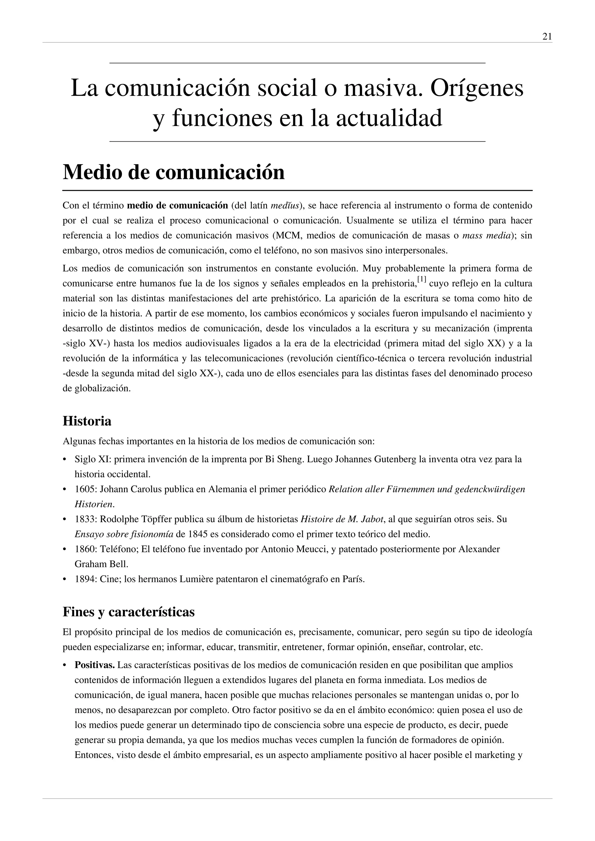 21




  La comunicación social o masiva. Orígenes
        y funciones en la actualidad

Medio de comunicación
Con el término medio de comunicación (del latín medĭus), se hace referencia al instrumento o forma de contenido
por el cual se realiza el proceso comunicacional o comunicación. Usualmente se utiliza el término para hacer
referencia a los medios de comunicación masivos (MCM, medios de comunicación de masas o mass media); sin
embargo, otros medios de comunicación, como el teléfono, no son masivos sino interpersonales.
Los medios de comunicación son instrumentos en constante evolución. Muy probablemente la primera forma de
comunicarse entre humanos fue la de los signos y señales empleados en la prehistoria,[1] cuyo reflejo en la cultura
material son las distintas manifestaciones del arte prehistórico. La aparición de la escritura se toma como hito de
inicio de la historia. A partir de ese momento, los cambios económicos y sociales fueron impulsando el nacimiento y
desarrollo de distintos medios de comunicación, desde los vinculados a la escritura y su mecanización (imprenta
-siglo XV-) hasta los medios audiovisuales ligados a la era de la electricidad (primera mitad del siglo XX) y a la
revolución de la informática y las telecomunicaciones (revolución científico-técnica o tercera revolución industrial
-desde la segunda mitad del siglo XX-), cada uno de ellos esenciales para las distintas fases del denominado proceso
de globalización.


Historia
Algunas fechas importantes en la historia de los medios de comunicación son:
• Siglo XI: primera invención de la imprenta por Bi Sheng. Luego Johannes Gutenberg la inventa otra vez para la
  historia occidental.
• 1605: Johann Carolus publica en Alemania el primer periódico Relation aller Fürnemmen und gedenckwürdigen
  Historien.
• 1833: Rodolphe Töpffer publica su álbum de historietas Histoire de M. Jabot, al que seguirían otros seis. Su
  Ensayo sobre fisionomía de 1845 es considerado como el primer texto teórico del medio.
• 1860: Teléfono; El teléfono fue inventado por Antonio Meucci, y patentado posteriormente por Alexander
  Graham Bell.
• 1894: Cine; los hermanos Lumière patentaron el cinematógrafo en París.


Fines y características
El propósito principal de los medios de comunicación es, precisamente, comunicar, pero según su tipo de ideología
pueden especializarse en; informar, educar, transmitir, entretener, formar opinión, enseñar, controlar, etc.
• Positivas. Las características positivas de los medios de comunicación residen en que posibilitan que amplios
  contenidos de información lleguen a extendidos lugares del planeta en forma inmediata. Los medios de
  comunicación, de igual manera, hacen posible que muchas relaciones personales se mantengan unidas o, por lo
  menos, no desaparezcan por completo. Otro factor positivo se da en el ámbito económico: quien posea el uso de
  los medios puede generar un determinado tipo de consciencia sobre una especie de producto, es decir, puede
  generar su propia demanda, ya que los medios muchas veces cumplen la función de formadores de opinión.
  Entonces, visto desde el ámbito empresarial, es un aspecto ampliamente positivo al hacer posible el marketing y
 