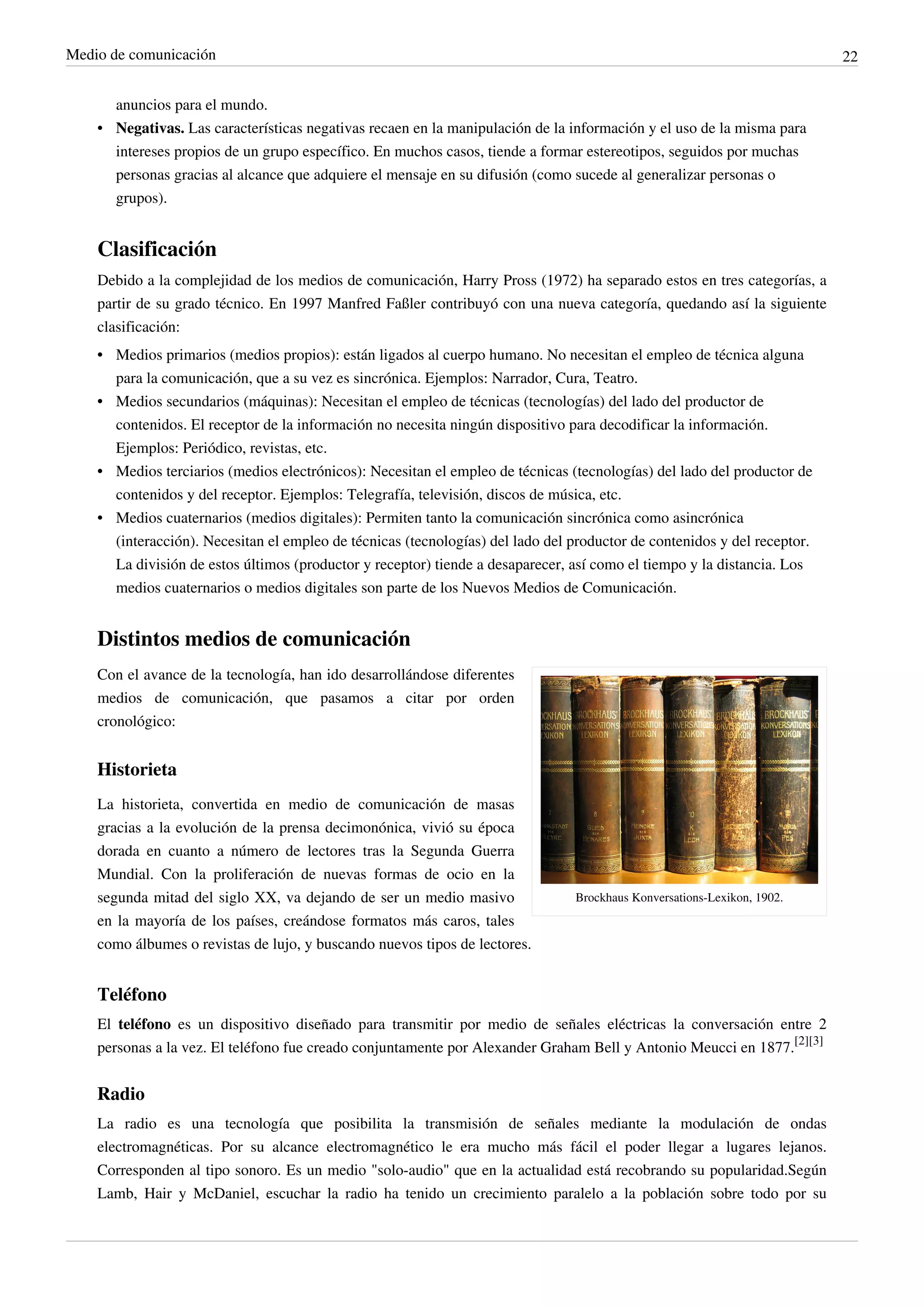 Medio de comunicación                                                                                                     22


      anuncios para el mundo.
    • Negativas. Las características negativas recaen en la manipulación de la información y el uso de la misma para
      intereses propios de un grupo específico. En muchos casos, tiende a formar estereotipos, seguidos por muchas
      personas gracias al alcance que adquiere el mensaje en su difusión (como sucede al generalizar personas o
      grupos).


    Clasificación
    Debido a la complejidad de los medios de comunicación, Harry Pross (1972) ha separado estos en tres categorías, a
    partir de su grado técnico. En 1997 Manfred Faßler contribuyó con una nueva categoría, quedando así la siguiente
    clasificación:
    • Medios primarios (medios propios): están ligados al cuerpo humano. No necesitan el empleo de técnica alguna
      para la comunicación, que a su vez es sincrónica. Ejemplos: Narrador, Cura, Teatro.
    • Medios secundarios (máquinas): Necesitan el empleo de técnicas (tecnologías) del lado del productor de
      contenidos. El receptor de la información no necesita ningún dispositivo para decodificar la información.
      Ejemplos: Periódico, revistas, etc.
    • Medios terciarios (medios electrónicos): Necesitan el empleo de técnicas (tecnologías) del lado del productor de
      contenidos y del receptor. Ejemplos: Telegrafía, televisión, discos de música, etc.
    • Medios cuaternarios (medios digitales): Permiten tanto la comunicación sincrónica como asincrónica
      (interacción). Necesitan el empleo de técnicas (tecnologías) del lado del productor de contenidos y del receptor.
      La división de estos últimos (productor y receptor) tiende a desaparecer, así como el tiempo y la distancia. Los
      medios cuaternarios o medios digitales son parte de los Nuevos Medios de Comunicación.


    Distintos medios de comunicación
    Con el avance de la tecnología, han ido desarrollándose diferentes
    medios de comunicación, que pasamos a citar por orden
    cronológico:


    Historieta
    La historieta, convertida en medio de comunicación de masas
    gracias a la evolución de la prensa decimonónica, vivió su época
    dorada en cuanto a número de lectores tras la Segunda Guerra
    Mundial. Con la proliferación de nuevas formas de ocio en la
    segunda mitad del siglo XX, va dejando de ser un medio masivo                Brockhaus Konversations-Lexikon, 1902.
    en la mayoría de los países, creándose formatos más caros, tales
    como álbumes o revistas de lujo, y buscando nuevos tipos de lectores.


    Teléfono
    El teléfono es un dispositivo diseñado para transmitir por medio de señales eléctricas la conversación entre 2
    personas a la vez. El teléfono fue creado conjuntamente por Alexander Graham Bell y Antonio Meucci en 1877.[2][3]


    Radio
    La radio es una tecnología que posibilita la transmisión de señales mediante la modulación de ondas
    electromagnéticas. Por su alcance electromagnético le era mucho más fácil el poder llegar a lugares lejanos.
    Corresponden al tipo sonoro. Es un medio "solo-audio" que en la actualidad está recobrando su popularidad.Según
    Lamb, Hair y McDaniel, escuchar la radio ha tenido un crecimiento paralelo a la población sobre todo por su
 