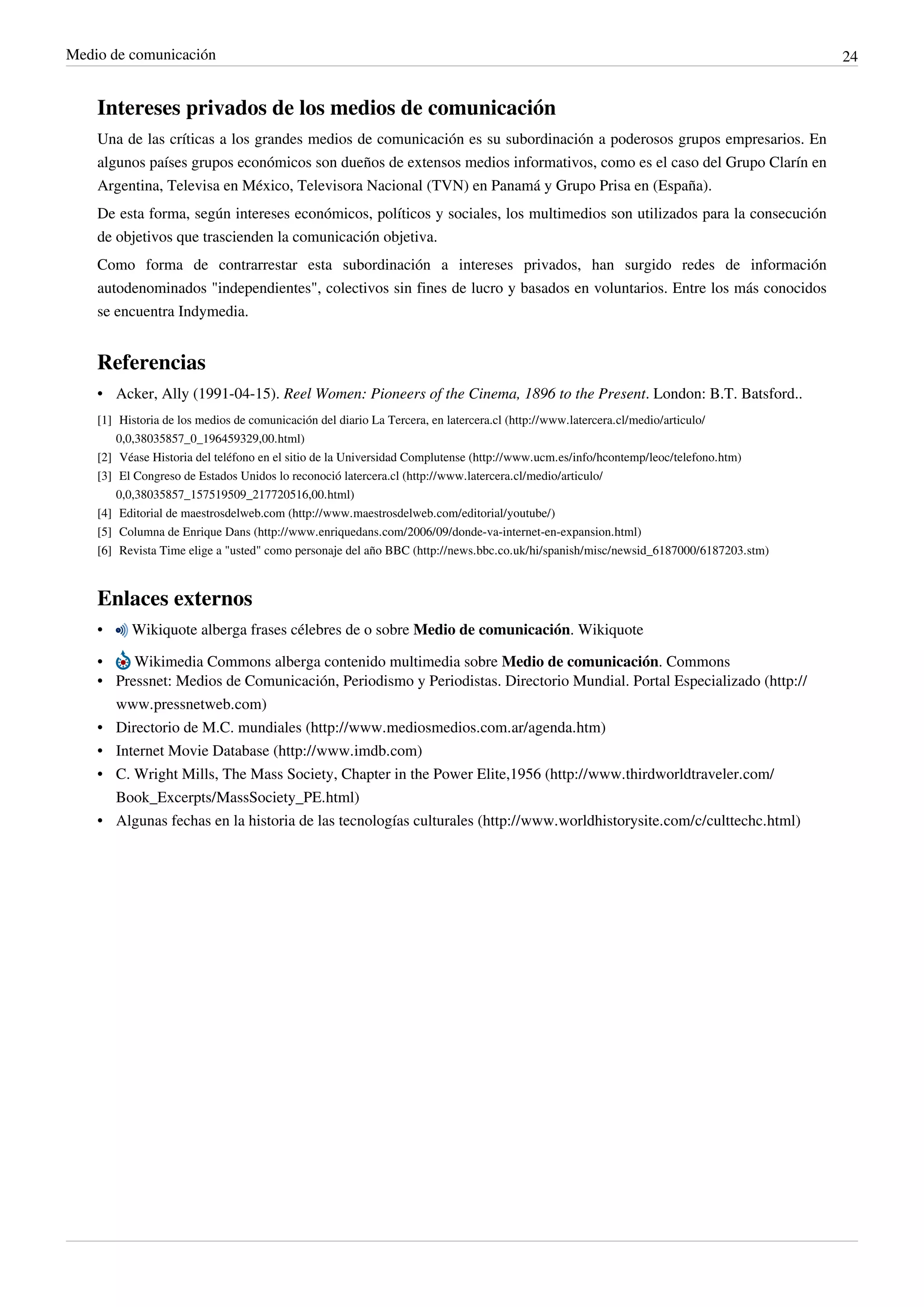 Medio de comunicación                                                                                                                           24


    Intereses privados de los medios de comunicación
    Una de las críticas a los grandes medios de comunicación es su subordinación a poderosos grupos empresarios. En
    algunos países grupos económicos son dueños de extensos medios informativos, como es el caso del Grupo Clarín en
    Argentina, Televisa en México, Televisora Nacional (TVN) en Panamá y Grupo Prisa en (España).
    De esta forma, según intereses económicos, políticos y sociales, los multimedios son utilizados para la consecución
    de objetivos que trascienden la comunicación objetiva.
    Como forma de contrarrestar esta subordinación a intereses privados, han surgido redes de información
    autodenominados "independientes", colectivos sin fines de lucro y basados en voluntarios. Entre los más conocidos
    se encuentra Indymedia.


    Referencias
    • Acker, Ally (1991-04-15). Reel Women: Pioneers of the Cinema, 1896 to the Present. London: B.T. Batsford..
    [1] Historia de los medios de comunicación del diario La Tercera, en latercera.cl (http:/ / www. latercera. cl/ medio/ articulo/
        0,0,38035857_0_196459329,00. html)
    [2] Véase Historia del teléfono en el sitio de la Universidad Complutense (http:/ / www. ucm. es/ info/ hcontemp/ leoc/ telefono. htm)
    [3] El Congreso de Estados Unidos lo reconoció latercera.cl (http:/ / www. latercera. cl/ medio/ articulo/
        0,0,38035857_157519509_217720516,00. html)
    [4] Editorial de maestrosdelweb.com (http:/ / www. maestrosdelweb. com/ editorial/ youtube/ )
    [5] Columna de Enrique Dans (http:/ / www. enriquedans. com/ 2006/ 09/ donde-va-internet-en-expansion. html)
    [6] Revista Time elige a "usted" como personaje del año BBC (http:/ / news. bbc. co. uk/ hi/ spanish/ misc/ newsid_6187000/ 6187203. stm)



    Enlaces externos
    •      Wikiquote alberga frases célebres de o sobre Medio de comunicación. Wikiquote

    •    Wikimedia Commons alberga contenido multimedia sobre Medio de comunicación. Commons
    • Pressnet: Medios de Comunicación, Periodismo y Periodistas. Directorio Mundial. Portal Especializado (http://
      www.pressnetweb.com)
    • Directorio de M.C. mundiales (http://www.mediosmedios.com.ar/agenda.htm)
    • Internet Movie Database (http://www.imdb.com)
    • C. Wright Mills, The Mass Society, Chapter in the Power Elite,1956 (http://www.thirdworldtraveler.com/
      Book_Excerpts/MassSociety_PE.html)
    • Algunas fechas en la historia de las tecnologías culturales (http://www.worldhistorysite.com/c/culttechc.html)
 