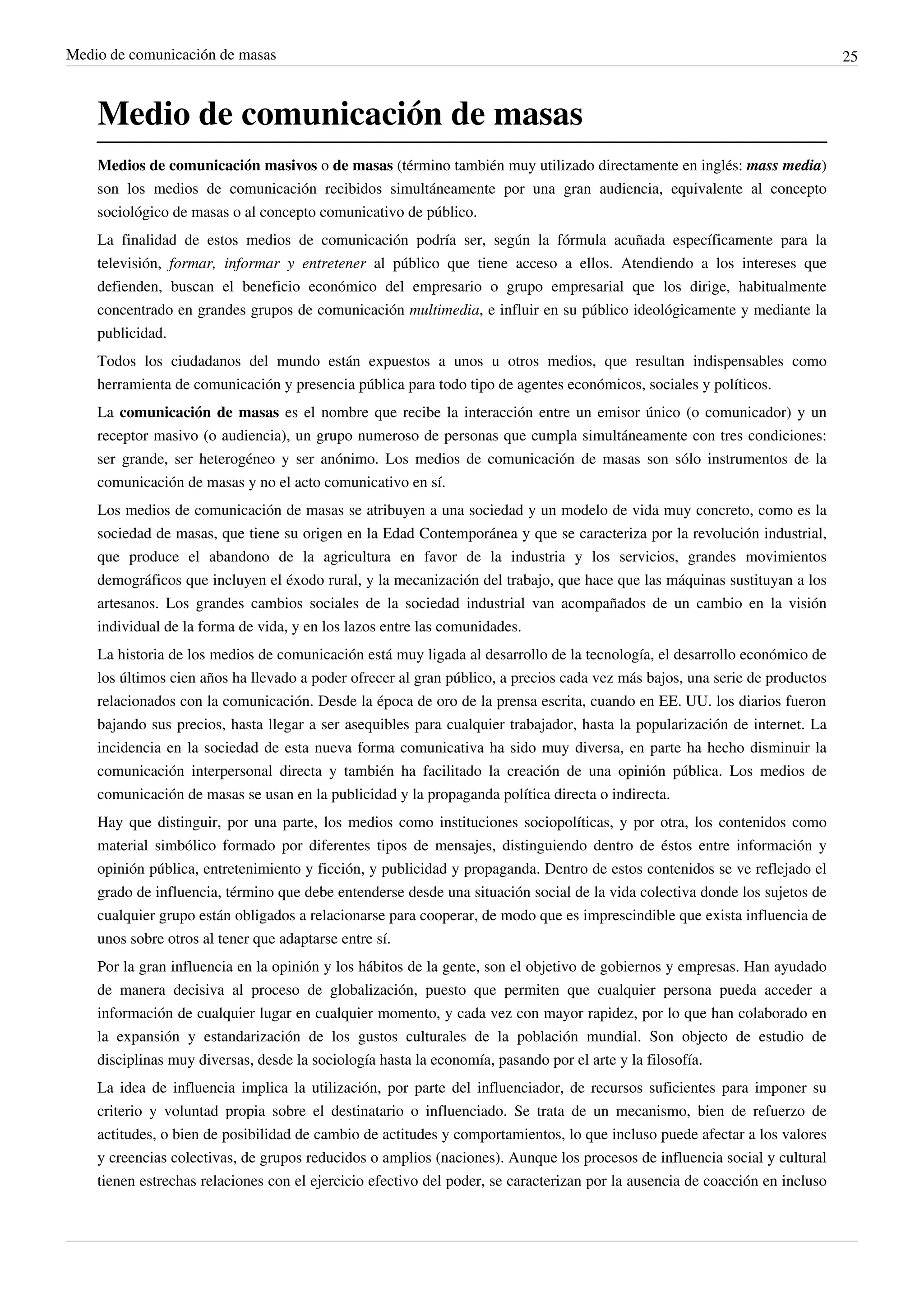 Medio de comunicación de masas                                                                                                25



    Medio de comunicación de masas
    Medios de comunicación masivos o de masas (término también muy utilizado directamente en inglés: mass media)
    son los medios de comunicación recibidos simultáneamente por una gran audiencia, equivalente al concepto
    sociológico de masas o al concepto comunicativo de público.
    La finalidad de estos medios de comunicación podría ser, según la fórmula acuñada específicamente para la
    televisión, formar, informar y entretener al público que tiene acceso a ellos. Atendiendo a los intereses que
    defienden, buscan el beneficio económico del empresario o grupo empresarial que los dirige, habitualmente
    concentrado en grandes grupos de comunicación multimedia, e influir en su público ideológicamente y mediante la
    publicidad.
    Todos los ciudadanos del mundo están expuestos a unos u otros medios, que resultan indispensables como
    herramienta de comunicación y presencia pública para todo tipo de agentes económicos, sociales y políticos.
    La comunicación de masas es el nombre que recibe la interacción entre un emisor único (o comunicador) y un
    receptor masivo (o audiencia), un grupo numeroso de personas que cumpla simultáneamente con tres condiciones:
    ser grande, ser heterogéneo y ser anónimo. Los medios de comunicación de masas son sólo instrumentos de la
    comunicación de masas y no el acto comunicativo en sí.
    Los medios de comunicación de masas se atribuyen a una sociedad y un modelo de vida muy concreto, como es la
    sociedad de masas, que tiene su origen en la Edad Contemporánea y que se caracteriza por la revolución industrial,
    que produce el abandono de la agricultura en favor de la industria y los servicios, grandes movimientos
    demográficos que incluyen el éxodo rural, y la mecanización del trabajo, que hace que las máquinas sustituyan a los
    artesanos. Los grandes cambios sociales de la sociedad industrial van acompañados de un cambio en la visión
    individual de la forma de vida, y en los lazos entre las comunidades.
    La historia de los medios de comunicación está muy ligada al desarrollo de la tecnología, el desarrollo económico de
    los últimos cien años ha llevado a poder ofrecer al gran público, a precios cada vez más bajos, una serie de productos
    relacionados con la comunicación. Desde la época de oro de la prensa escrita, cuando en EE. UU. los diarios fueron
    bajando sus precios, hasta llegar a ser asequibles para cualquier trabajador, hasta la popularización de internet. La
    incidencia en la sociedad de esta nueva forma comunicativa ha sido muy diversa, en parte ha hecho disminuir la
    comunicación interpersonal directa y también ha facilitado la creación de una opinión pública. Los medios de
    comunicación de masas se usan en la publicidad y la propaganda política directa o indirecta.
    Hay que distinguir, por una parte, los medios como instituciones sociopolíticas, y por otra, los contenidos como
    material simbólico formado por diferentes tipos de mensajes, distinguiendo dentro de éstos entre información y
    opinión pública, entretenimiento y ficción, y publicidad y propaganda. Dentro de estos contenidos se ve reflejado el
    grado de influencia, término que debe entenderse desde una situación social de la vida colectiva donde los sujetos de
    cualquier grupo están obligados a relacionarse para cooperar, de modo que es imprescindible que exista influencia de
    unos sobre otros al tener que adaptarse entre sí.
    Por la gran influencia en la opinión y los hábitos de la gente, son el objetivo de gobiernos y empresas. Han ayudado
    de manera decisiva al proceso de globalización, puesto que permiten que cualquier persona pueda acceder a
    información de cualquier lugar en cualquier momento, y cada vez con mayor rapidez, por lo que han colaborado en
    la expansión y estandarización de los gustos culturales de la población mundial. Son objecto de estudio de
    disciplinas muy diversas, desde la sociología hasta la economía, pasando por el arte y la filosofía.
    La idea de influencia implica la utilización, por parte del influenciador, de recursos suficientes para imponer su
    criterio y voluntad propia sobre el destinatario o influenciado. Se trata de un mecanismo, bien de refuerzo de
    actitudes, o bien de posibilidad de cambio de actitudes y comportamientos, lo que incluso puede afectar a los valores
    y creencias colectivas, de grupos reducidos o amplios (naciones). Aunque los procesos de influencia social y cultural
    tienen estrechas relaciones con el ejercicio efectivo del poder, se caracterizan por la ausencia de coacción en incluso
 