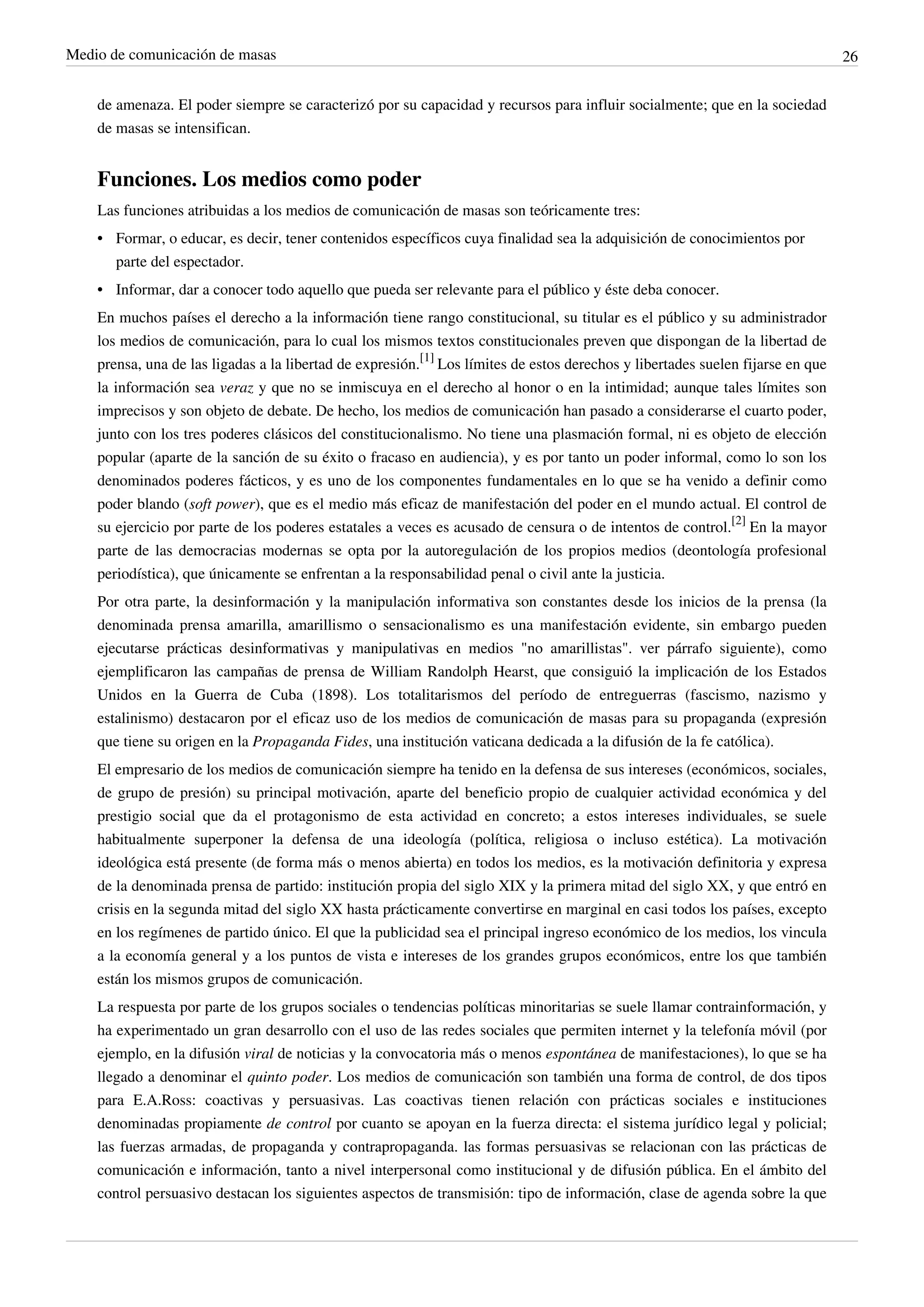 Medio de comunicación de masas                                                                                                   26


    de amenaza. El poder siempre se caracterizó por su capacidad y recursos para influir socialmente; que en la sociedad
    de masas se intensifican.


    Funciones. Los medios como poder
    Las funciones atribuidas a los medios de comunicación de masas son teóricamente tres:
    • Formar, o educar, es decir, tener contenidos específicos cuya finalidad sea la adquisición de conocimientos por
      parte del espectador.
    • Informar, dar a conocer todo aquello que pueda ser relevante para el público y éste deba conocer.
    En muchos países el derecho a la información tiene rango constitucional, su titular es el público y su administrador
    los medios de comunicación, para lo cual los mismos textos constitucionales preven que dispongan de la libertad de
    prensa, una de las ligadas a la libertad de expresión.[1] Los límites de estos derechos y libertades suelen fijarse en que
    la información sea veraz y que no se inmiscuya en el derecho al honor o en la intimidad; aunque tales límites son
    imprecisos y son objeto de debate. De hecho, los medios de comunicación han pasado a considerarse el cuarto poder,
    junto con los tres poderes clásicos del constitucionalismo. No tiene una plasmación formal, ni es objeto de elección
    popular (aparte de la sanción de su éxito o fracaso en audiencia), y es por tanto un poder informal, como lo son los
    denominados poderes fácticos, y es uno de los componentes fundamentales en lo que se ha venido a definir como
    poder blando (soft power), que es el medio más eficaz de manifestación del poder en el mundo actual. El control de
    su ejercicio por parte de los poderes estatales a veces es acusado de censura o de intentos de control.[2] En la mayor
    parte de las democracias modernas se opta por la autoregulación de los propios medios (deontología profesional
    periodística), que únicamente se enfrentan a la responsabilidad penal o civil ante la justicia.
    Por otra parte, la desinformación y la manipulación informativa son constantes desde los inicios de la prensa (la
    denominada prensa amarilla, amarillismo o sensacionalismo es una manifestación evidente, sin embargo pueden
    ejecutarse prácticas desinformativas y manipulativas en medios "no amarillistas". ver párrafo siguiente), como
    ejemplificaron las campañas de prensa de William Randolph Hearst, que consiguió la implicación de los Estados
    Unidos en la Guerra de Cuba (1898). Los totalitarismos del período de entreguerras (fascismo, nazismo y
    estalinismo) destacaron por el eficaz uso de los medios de comunicación de masas para su propaganda (expresión
    que tiene su origen en la Propaganda Fides, una institución vaticana dedicada a la difusión de la fe católica).
    El empresario de los medios de comunicación siempre ha tenido en la defensa de sus intereses (económicos, sociales,
    de grupo de presión) su principal motivación, aparte del beneficio propio de cualquier actividad económica y del
    prestigio social que da el protagonismo de esta actividad en concreto; a estos intereses individuales, se suele
    habitualmente superponer la defensa de una ideología (política, religiosa o incluso estética). La motivación
    ideológica está presente (de forma más o menos abierta) en todos los medios, es la motivación definitoria y expresa
    de la denominada prensa de partido: institución propia del siglo XIX y la primera mitad del siglo XX, y que entró en
    crisis en la segunda mitad del siglo XX hasta prácticamente convertirse en marginal en casi todos los países, excepto
    en los regímenes de partido único. El que la publicidad sea el principal ingreso económico de los medios, los vincula
    a la economía general y a los puntos de vista e intereses de los grandes grupos económicos, entre los que también
    están los mismos grupos de comunicación.
    La respuesta por parte de los grupos sociales o tendencias políticas minoritarias se suele llamar contrainformación, y
    ha experimentado un gran desarrollo con el uso de las redes sociales que permiten internet y la telefonía móvil (por
    ejemplo, en la difusión viral de noticias y la convocatoria más o menos espontánea de manifestaciones), lo que se ha
    llegado a denominar el quinto poder. Los medios de comunicación son también una forma de control, de dos tipos
    para E.A.Ross: coactivas y persuasivas. Las coactivas tienen relación con prácticas sociales e instituciones
    denominadas propiamente de control por cuanto se apoyan en la fuerza directa: el sistema jurídico legal y policial;
    las fuerzas armadas, de propaganda y contrapropaganda. las formas persuasivas se relacionan con las prácticas de
    comunicación e información, tanto a nivel interpersonal como institucional y de difusión pública. En el ámbito del
    control persuasivo destacan los siguientes aspectos de transmisión: tipo de información, clase de agenda sobre la que
 